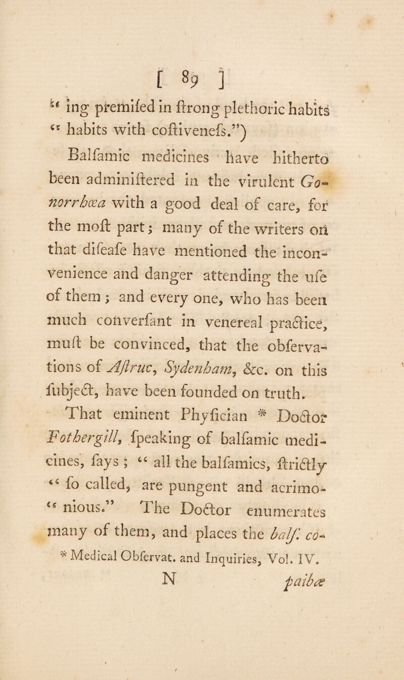 [ «9 ] i( ing premifed in ftrong plethoric habits ‘5 habits with coftivenefs.”) Balfamic medicines have hitherto been adminiftered in the virulent Go¬ norrhoea with a good deal of care, for the mofl: part j many of the writers on that difeafe have mentioned the incon¬ venience and danger attending the life of them ; and every one, who has been much converfant in venereal pra&ice, mud be convinced, that the obferva- tions of Aftruc, Sydenham, &c. on this fubjecf, have been founded on truth. That eminent Phyfician * Docfor Father gill, fpeaking of balfamic medi¬ cines, fays; “ all the balfamics, ftridtly io called, are pungent and acnmo- ts nious. 1 he Doftor enumerates many of them, and places the half, co- * Medical Obfervat. and Inquiries, VoL IV. faiba
