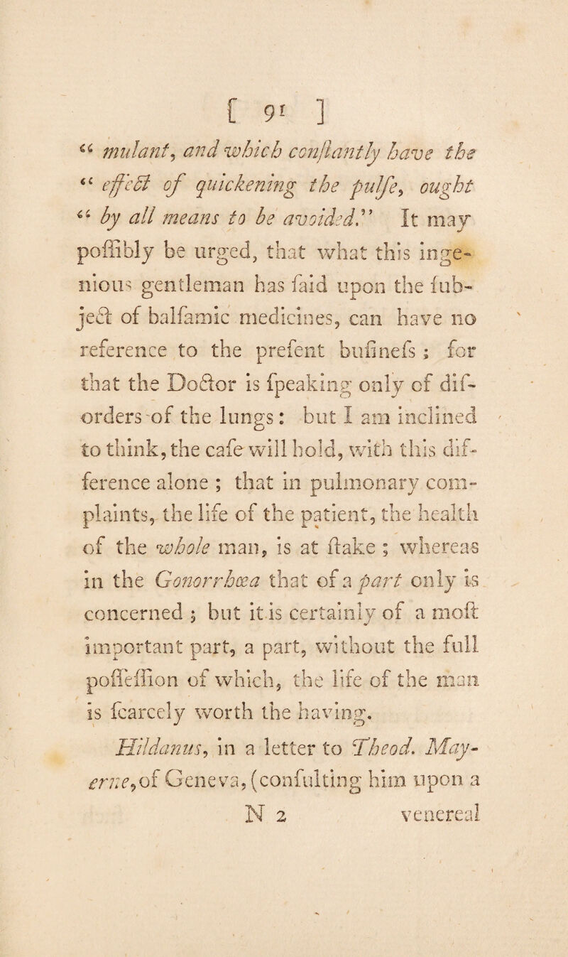 a mutant, and which ccnjiantly have the 6C effedi of quickening the pulfe, ought 44 by all means to be avoidedIt may poffibly be urged, that what this inge¬ nious gentleman has faid upon the fub- jecl of balfamic medicines, can have no reference to the prefent bufinefs ; for that the DoSor is (peaking only of dis¬ orders-of the lungs: but I am inclined to think, the cafe will hold, with this dif¬ ference alone ; that in pulmonary com¬ plaints, the life of the patient, the health of the whole man, is at (lake ; whereas in the Gonorrhoea that of a part only Is concerned , hut it is certainly of a mo ft important part, a part, without the full pofleffion of which, the life of the man is fcarcely worth the having. Hildanus, in a letter to Theod. May- erne,of Geneva, (confulting him upon a