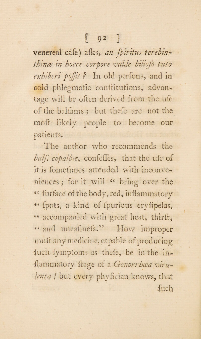 venereal cafe) afks, an fpiritus tereb'm- ihinre in hocce corpore vaide biliofo tuto exhiberi pojjit ? In old perfons, and in cold phlegmatic conftitutions, advan¬ tage will be often derived from the ufe of the balfams ; but thefe are not the moft likely people to become our patients. The author who recommends the half, copaibaeonfeffes, that the ufe of it is fometimes attended with inconve¬ niences 5 for it will 4£ bring over the *£ furface of the body, red, inflammatory fpots, a kind of fpurious eryfipelas, “ accompanied with great heat, thirft, and uneafinefsT How improper mult any medicine, capable of producing loch fymptoms as thefe, be in the in¬ flammatory it age of a Gonorrhoea viru¬ lent a ! but every phyfician knows, that fuch