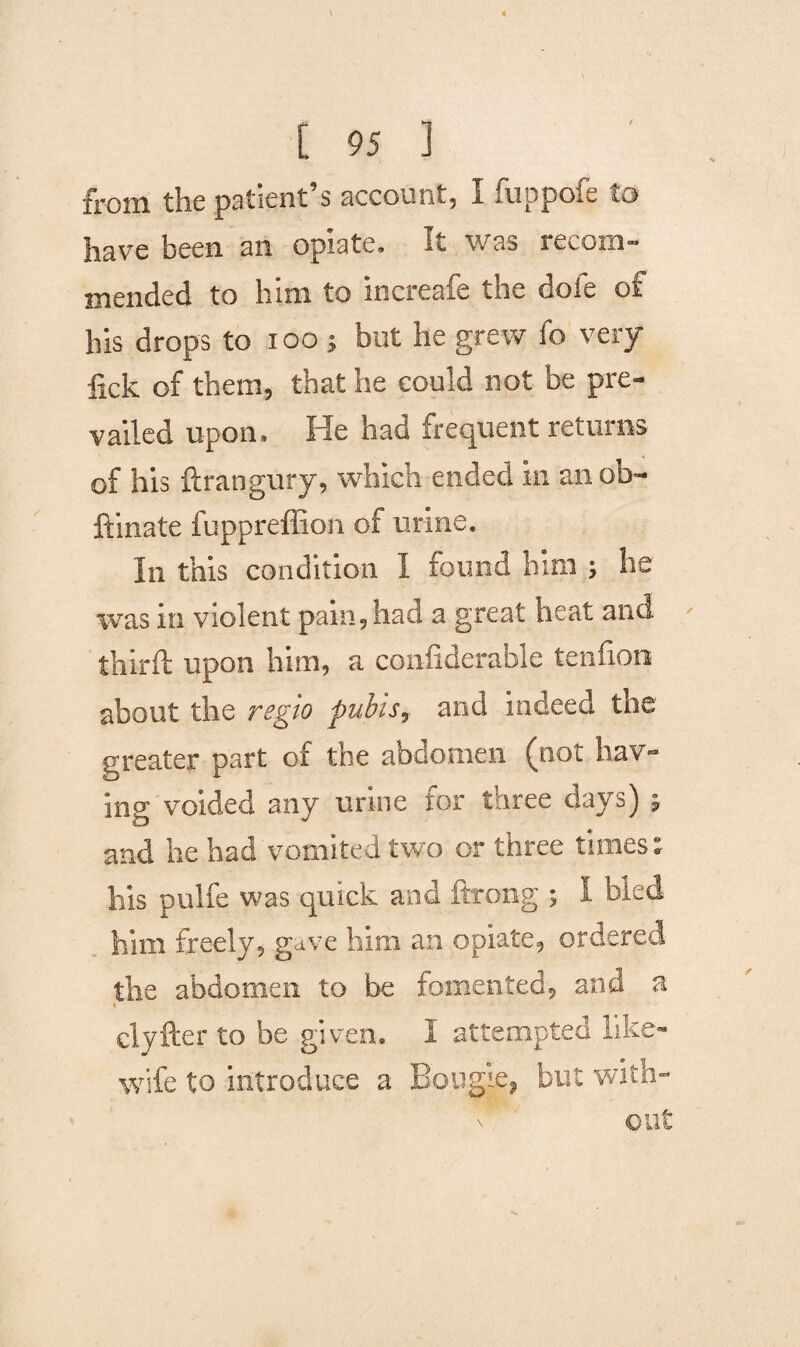 from the patient s account, I fuppoie to have been an opiate. It was recom¬ mended to him to increafe the dole of his drops to ioo ; but he grew fo very fick of them, that he could not be pre¬ vailed upon. He had frequent returns of his ftrangury, which ended in an ob- ftinate fuppreffion of urine. In this condition I found him ; he was in violent pain, had a great heat and third: upon him, a confiderable tendon about the reglo pubis, and indeed the greater part of the abdomen (not hav¬ ing voided any urine for three days) 5 and he had vomited two or three times: bis pulfe was quick and ftrong ; I bled him freely, gave him an opiate, ordered the abdomen to be fomented, and a clyfter to be given. I attempted like- wife to introduce a Bougie, but with-