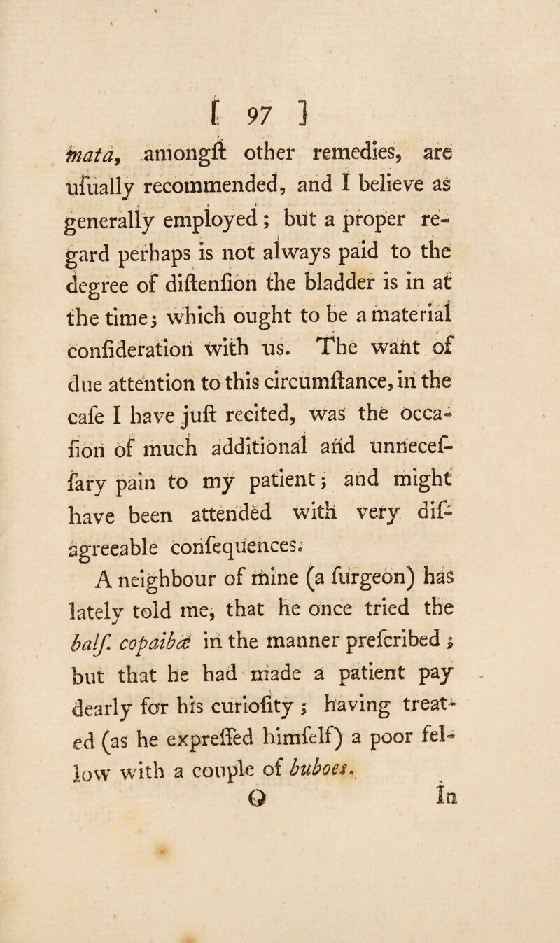 jnatd, amongft other remedies, are Usually recommended, and I believe as « t * generally employed ; but a proper re¬ gard perhaps is not always paid to the degree of diftenfion the bladder is in at the time; which ought to be a material confideration with us. The want of due attention to this circumftance, in the cafe I have juft recited, was the occa- fion of much additional arid unriecef- fary pain to my patient; and might have been attended with very dif- agreeable corifequences^ A neighbour of mine (a furgeon) has lately told me, that he once tried the half copaibce in the manner prefcribed ; but that he had made a patient pay dearly for his euriofity ; having treat¬ ed (as he expreffed himfelf) a poor fel¬ low with a couple of buboes. Q In