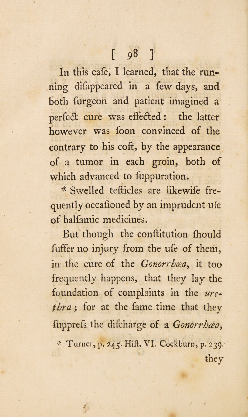 In this cafe, I learned, that the run¬ ning difappeared in a few days, and both furgeon and patient imagined a perfect cure was effected : the latter however was foon convinced of the contrary to his coft, by the appearance of a tumor in each groin, both of which advanced to fuppuration. * Swelled tefticles are likewife fre¬ quently occalioned by an imprudent ufe of balfamic medicines. But though the conftitution ftiould fufifer no injury from the ufe of them, in the cure of the Gonorrhoea, it too frequently happens, that they lay the foundation of complaints in the ure¬ thra for at the fame time that they fupprefs the difcharge of a Gonorrhoea, * * Turner, p. 245. Hift. VI, Cockburn, p. 239. they i. -r*'