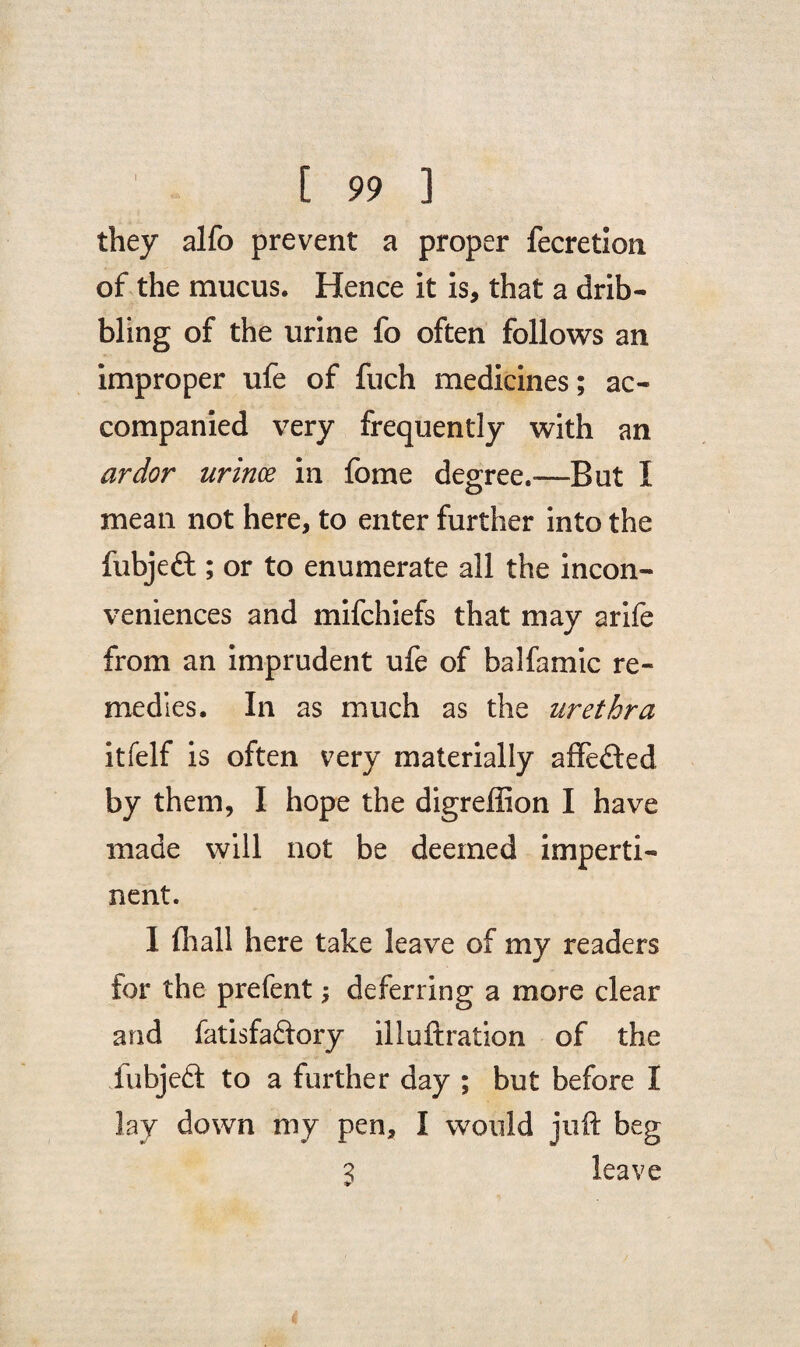 they alfo prevent a proper fecretion of the mucus. Hence it is, that a drib¬ bling of the urine fo often follows an improper ufe of fuch medicines; ac¬ companied very frequently with an ardor urince in fome degree.-—But I mean not here, to enter further into the fubjeft ; or to enumerate all the incon¬ veniences and mifchiefs that may arife from an imprudent ufe of balfamic re¬ medies. In as much as the urethra itfelf is often very materially affedted by them, I hope the digreffion I have made will not be deemed imperti¬ nent. 1 fhall here take leave of my readers for the prefent; deferring a more clear and fatisfaftory illuftration of the fubjeft to a further day ; but before I lay down my pen, I would juft beg 3 leave