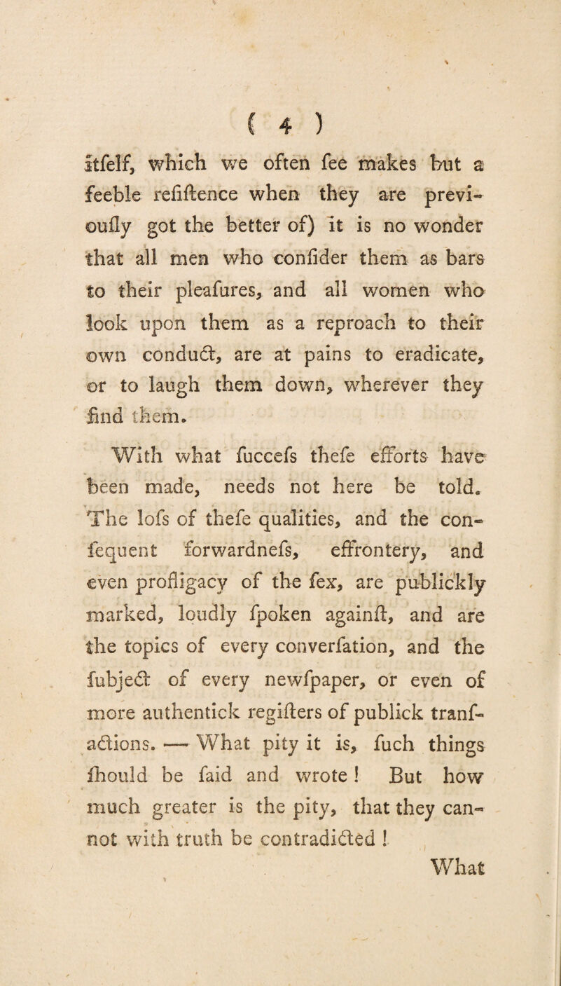 itfelf, which we often fee makes hut a feeble refiftence when they are previ- oufly got the better of) it is no wonder that all men who confider them as bars to their pleafures, and all women who look upon them as a reproach to their own conduct, are at pains to eradicate, or to laugh them down, wherever they find them. With what fuccefs thefe efforts have been made, needs not here be told, Y ■ • . The lofs of thefe qualities, and the con- fequent forwardnefs, effrontery, and even profligacy of the fex, are publickly marked, loudly fpoken againft, and are the topics of every converfation, and the fubjed: of every newfpaper, or even of more authentick regifters of publick tranf- adions. — What pity it is, fuch things ihould be faid and wrote ! But how much greater is the pity, that they can¬ not with truth be contradided ! What