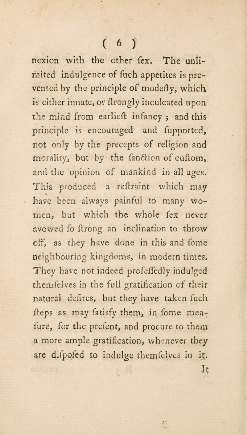 J ( 6 ) nexion with the other fex. The unli¬ mited indulgence of fuch appetites is pre¬ vented by the principle of modefty, which is either innate, or firongly inculcated upon the mind from earliefi infancy ; and this principle is encouraged and fupported, not only by the precepts of religion and morality, but by the fandion of cuflom, and the opinion of mankind in all ages. This produced a rcfiraint which may have been always painful to many wo¬ men, but which the whole fex never avowed fo ftrong an inclination to throw off, as they have done in this and fome neighbouring kingdoms, in modern times. They have not indeed profeffedly indulged themfelves in the full gratification of their natural defires, but they have taken fuch fteps ‘as may fatisfy them, in fome mea- lure, for the prefent, and procure to them a more ample gratification, whenever they , are difpofed to indulge themfelves in it.. It