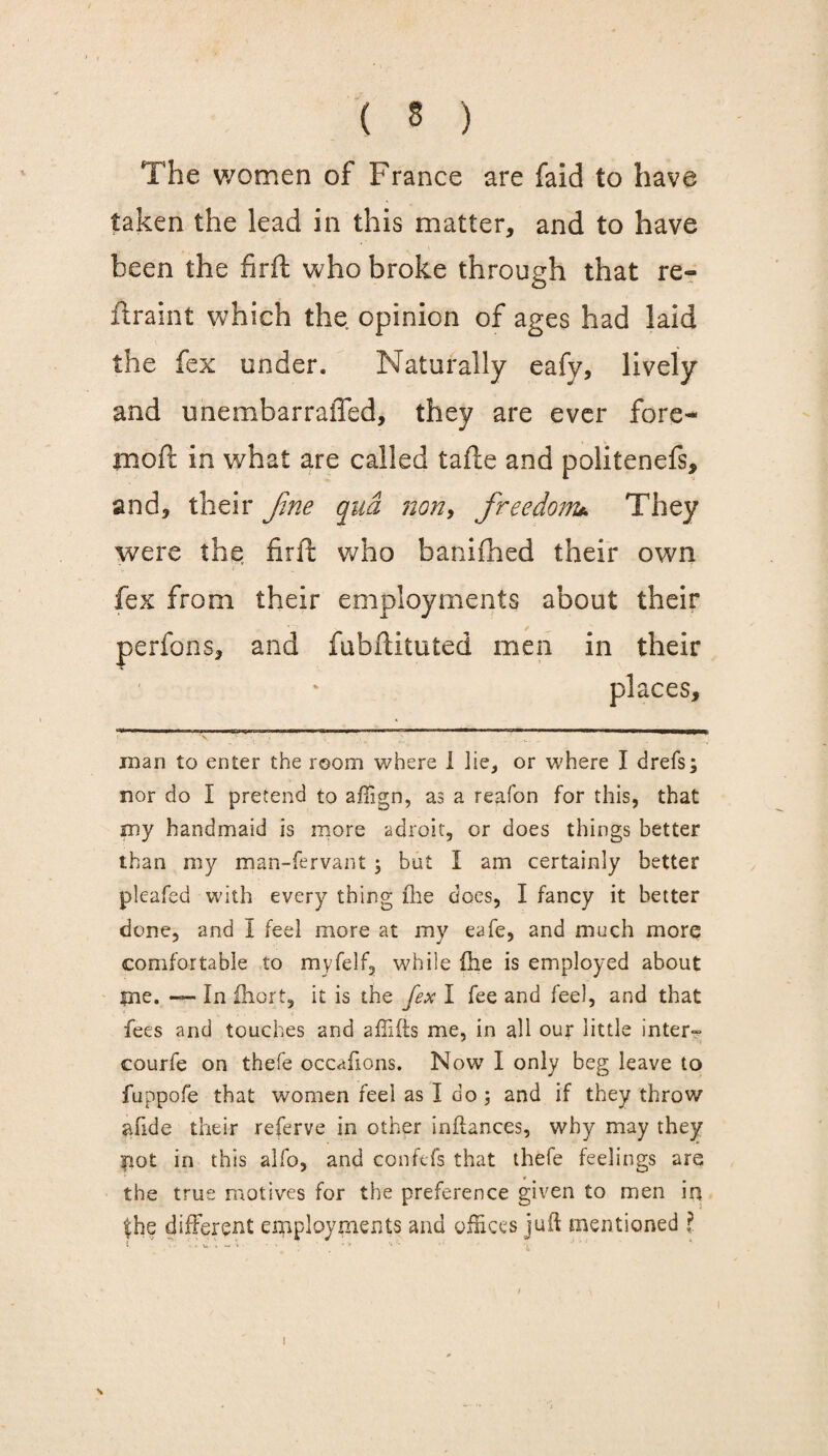 The women of France are faid to have taken the lead in this matter, and to have been the firft who broke through that re¬ straint which the opinion of ages had laid the fex under. Naturally eafy, lively and unembarraffed, they are ever fore- moft in what are called tafte and politenefs, and, their fine qua non, freedom* They were the firft who banifhed their own fex from their employments about their / , perfons, and fubftituted men in their places. man to enter the room where I lie, or where I drefs; nor do I pretend to aftign, as a reaf'on for this, that my handmaid is more adroit, or does things better than my man-fervant \ but I am certainly better pleafed with every thing ihe does, I fancy it better done, and I feel more at my eafe, and much more comfortable to myfelf, while (he is employed about pie. — In ihort, it is the fex I fee and feel, and that fees and touches and affifts me, in all our little inter- courfe on thefe occahons. Now I only beg leave to fuppofe that women feel as I do ; and if they throw abide their referve in other inftances, why may they pot in this alfo, and confefs that thefe feelings are the true motives for the preference given to men in the different employments and offices juft mentioned ? s 1