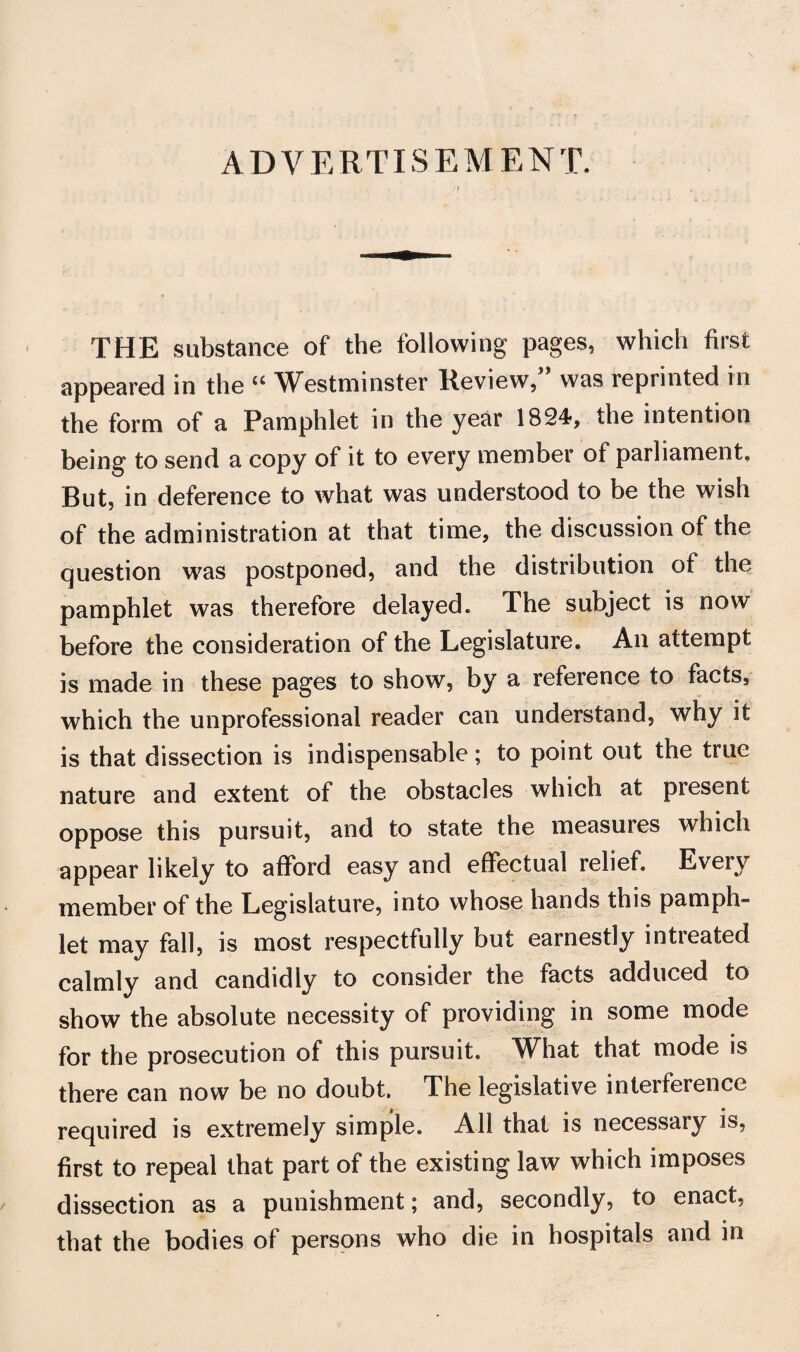 ADVERTISEMENT. THE substance of the following pages, which first appeared in the V^estniinster Review, was reprinted in the form of a Pamphlet in the year 1824, the intention being to send a copy of it to every member of parliament. But, in deference to what was understood to be the wish of the administration at that time, the discussion of the question was postponed, and the distribution of the pamphlet was therefore delayed. The subject is now before the consideration of the Legislature. An attempt is made in these pages to show, by a reference to facts, which the unprofessional reader can understand, why it is that dissection is indispensable; to point out the true nature and extent of the obstacles which at present oppose this pursuit, and to state the measures which appear likely to afford easy and effectual relief. Every member of the Legislature, into whose hands this pamph¬ let may fall, is most respectfully but earnestly intreated calmly and candidly to consider the facts adduced to show the absolute necessity of providing in some mode for the prosecution of this pursuit. What that mode is there can now be no doubt. The legislative interference required is extremely simple. All that is necessary is, first to repeal that part of the existing law which imposes dissection as a punishment; and, secondly, to enact, that the bodies of persons who die in hospitals and in