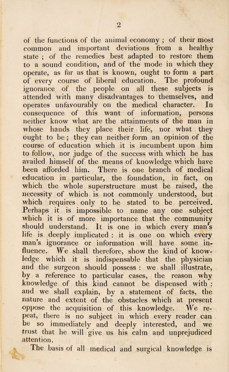 of the functions of tlie animal economy ; of their most common and important deviations from a healthy state ; of the remedies best adapted to restore them to a sound condition, and of the mode in which they operate, as far as that is known, ought to form a part of every course of liberal education. The profound ignorance of the people on all these subjects is attended with many disadvantages to themselves, and operates unfavourably on the medical character. In consequence of this want of information, persons neither know what are the attainments of the man in whose hands they place their life, nor what they ought to be ; they can neither form an opinion of the course of education which it is incumbent upon him to follow, nor judge of the success with which he has availed himself of the means of knowledge which have been afforded him. There is one branch of medical education in particular, the foundation, in fact, on which the whole superstructure must be raised, the necessity of which is not commonly understood, but which requires only to be stated to be perceived. Perhaps it is impossible to name any one subject which it is of more importance that the community should understand. It is one in which every man’s life is deeply implicated : it is one on which every man’s ignorance or information will have some in¬ fluence. We shall therefore, show the kind of know^- ledge which it is indispensable that the physician and the surgeon should possess : we shall illustrate, by a reference to particular cases, the reason why knowledge of this kind cannot be dispensed with : and we shall explain, by a statement of facts, the nature and extent of the obstacles which at present oppose the acquisition of this knowledge. We re¬ peat, there is no subject in which every reader can be so immediately and deeply interested, and we trust that he will give us his calm and unprejudiced attention. The basis of all medical and surgical knowledge is