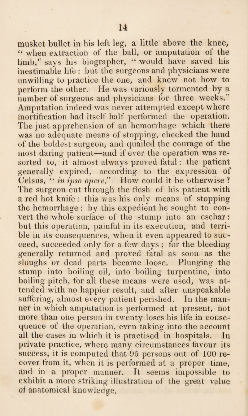 musket bullet in his left leg, a little above the knee, when extraction of the ball, or amputation of the limb,” says his biographer, ‘‘ would have saved his inestimable life : but the surgeons and physicians were unwilling to practice the one, and knew not how to perform the other. He was variously tormented by a number of surgeons and physicians for three weeks.” Amputation indeed was never attempted except where mortification had itself half performed the operation. The just apprehension of an hemorrhage which there was no adequate means of stopping, checked the hand of the boldest surgeon, and quailed the courage of the most daring patient—and if ever the operation was re¬ sorted to, it almost always proved fatal: the patient generally expired, according to the expression of Celsns, “ in ipso opereJ' How could it be otherwise ? The surgeon cut through the flesh of his patient with a red hot knife: this was his only means of stopping the hemorrhage : by this expedient he sought to con¬ vert the whole surface of the stump into an eschar: but this operation, painful in its execution, and terri¬ ble in its consequences, when it even appeared to suc¬ ceed, succeeded only for a few days ; for the bleeding generally returned and proved fatal as soon as the sloughs or dead parts became loose. Plunging the stump into boiling oil, into boiling turpentine, into boiling pitch, for all these means were used, was at¬ tended with no happier result, and after unspeakable suffering, almost every patient perished. In the man¬ ner in which amputation is performed at present, not more than one person in twenty loses his life in conse¬ quence of the operation, even taking into the account all the cases in which it is practised in hospitals. In private practice, where many circumstances favour its success, it is computed that 95 persons out of 100 re¬ cover from it, when it is performed at a proper time, and in a proper manner. It seems impossible to exhibit a more striking illustration of the great value of anatomical knowledge, o