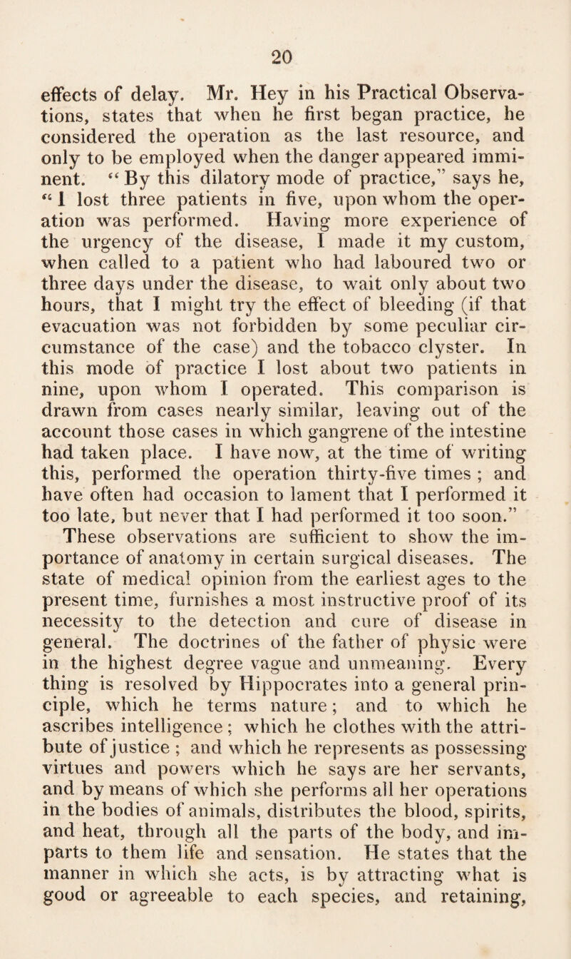 effects of delay. Mr. Hey in his Practical Observa¬ tions, states that when he first began practice, he considered the operation as the last resource, and only to be employed when the danger appeared immi¬ nent. By this dilatory mode of practice,” says he, 1 lost three patients in five, upon whom the oper¬ ation was performed. Having more experience of the urgency of the disease, I made it my custom, when called to a patient who had laboured two or three days under the disease, to wait only about two hours, that I might try the effect of bleeding (if that evacuation was not forbidden by some peculiar cir¬ cumstance of the case) and the tobacco clyster. In this mode of practice I lost about two patients in nine, upon whom I operated. This comparison is drawn from cases nearly similar, leaving out of the account those cases in which gangrene of the intestine had taken place. I have now, at the time of writing this, performed the operation thirty-five times ; and have often had occasion to lament that I performed it too late, but never that I had performed it too soon.” These observations are sufficient to show the im¬ portance of anatomy in certain surgical diseases. The state of medical opinion from the earliest ages to the present time, furnishes a most instructive proof of its necessity to the detection and cure of disease in general. The doctrines of the father of physic were in the highest degree vague and unmeaning. Every thing is resolved by Hippocrates into a general prin¬ ciple, which he terms nature; and to which he ascribes intelligence ; which he clothes with the attri¬ bute of justice ; and which he represents as possessing virtues and powers which he says are her servants, and by means of which she performs all her operations in the bodies of animals, distributes the blood, spirits, and heat, through all the parts of the body, and im¬ parts to them life and sensation. He states that the manner in which she acts, is by attracting what is good or agreeable to each species, and retaining,
