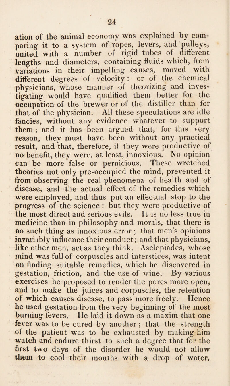 ation of the animal economy was explained by com¬ paring it to a system of ropes, levers, and pulleys, united with a number of rigid tubes of different lengths and diameters, containing fluids which, from variations in their impelling causes, moved with different degrees of velocity : or of the chemical physicians, whose manner of theorizing and inves¬ tigating would have qualified them better for the occupation of the brewer or of the distiller than for that of the physician. All these speculations are idle fancies, without any evidence whatever to support them; and it has been argued that, for this very reason, they must have been without any practical result, and that, therefore, if they were productive of no benefit, they were, at least, innoxious. No opinion can be more false or pernicious. These wretched theories not only pre-occupied the mind, prevented it from observing the real phenomena of health and of disease, and the actual effect of the remedies which were employed, and thus put an effectual stop to the progress of the science : but they were productive of the most direct and serious evils, it is no less true in medicine than in philosophy and morals, that there is no such thing as innoxious error ; that men's opinions invariably influence their conduct; and that physicians, like other men, act as they think. Asclepiades, whose mind was full of corpuscles and interstices, was intent on finding suitable remedies, which he discovered in gestation, friction, and the use of wine. By various exercises he proposed to render the pores more open, and to make the juices and corpuscles, the retention of which causes disease, to pass more freely. Hence he used gestation from the very beginning of the most burning fevers. He laid it down as a maxim that one fever was to be cured by another; that the strength of the patient was to be exhausted by making him watch and endure thirst to such a degree that for the first two days of the disorder he would not allow them to cool their mouths with a drop of water.
