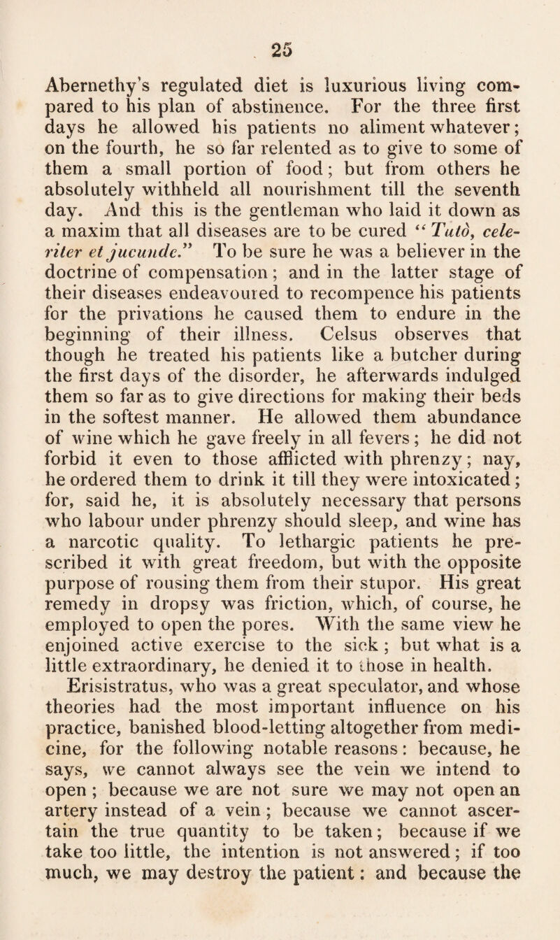 Abernethy’s regulated diet is luxurious living com* pared to his plan of abstinence. For the three first days he allowed his patients no aliment whatever; on the fourth, he so far relented as to give to some of them a small portion of food; but from others he absolutely withheld all nourishment till the seventh day. And this is the gentleman who laid it down as a maxim that all diseases are to be cured “ Tuld, cele- viler et jucunder To be sure he was a believer in the doctrine of compensation; and in the latter stage of their diseases endeavoured to recompence his patients for the privations he caused them to endure in the beginning of their illness. Celsus observes that though he treated his patients like a butcher during the first days of the disorder, he afterwards indulged them so far as to give directions for making their beds in the softest manner. He allowed them abundance of wine which he gave freely in all fevers; he did not forbid it even to those afiSicted with phrenzy; nay, he ordered them to drink it till they were intoxicated; for, said he, it is absolutely necessary that persons who labour under phrenzy should sleep, and wine has a narcotic quality. To lethargic patients he pre“ scribed it with great freedom, but with the opposite purpose of rousing them from their stupor. His great remedy in dropsy was friction, which, of course, he employed to open the pores. With the same view he enjoined active exercise to the sick; but what is a little extraordinary, he denied it to those in health. Erisistratus, who was a great speculator, and whose theories had the most important influence on his practice, banished blood-letting altogether from medi¬ cine, for the following notable reasons: because, he says, we cannot always see the vein we intend to open ; because we are not sure we may not open an artery instead of a vein; because we cannot ascer¬ tain the true quantity to be taken; because if we take too little, the intention is not answered; if too much, we may destroy the patient: and because the