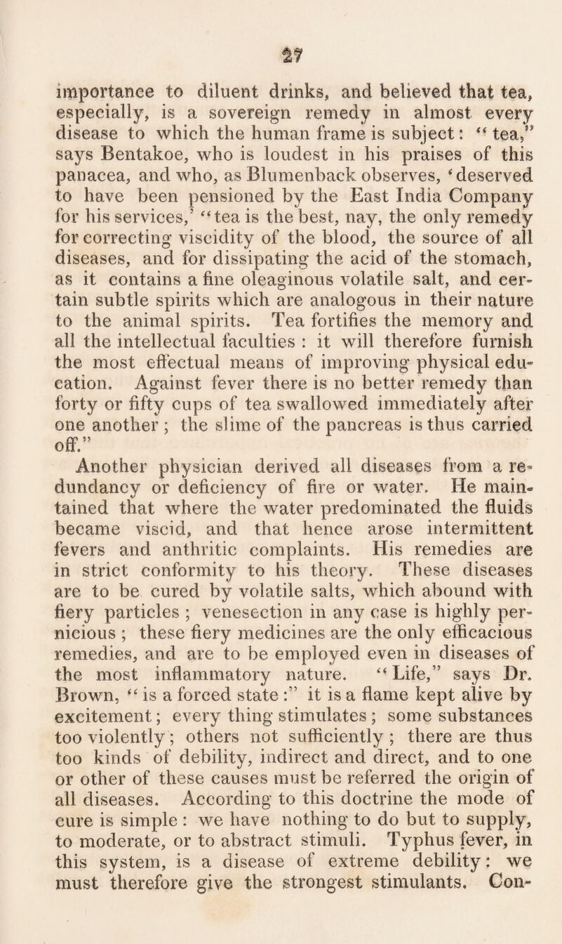 importance to diluent drinks, and believed that tea, especially, is a sovereign remedy in almost every disease to which the human frame is subject: ** tea,*' says Bentakoe, who is loudest in his praises of this panacea, and who, as Blumenback observes, * deserved to have been pensioned by the East India Company for his services,’ ‘tea is the best, nay, the only remedy for correcting viscidity of the blood, the source of all diseases, and for dissipating the acid of the stomach, as it contains a fine oleaginous volatile salt, and cer» tain subtle spirits which are analogous in their nature to the animal spirits. Tea fortifies the memory and all the intellectual faculties : it will therefore furnish the most efiectual means of improving physical edu” cation. Against fever there is no better remedy than forty or fifty cups of tea swallowed immediately after one another ; the slime of the pancreas is thus carried off.” Another physician derived ail diseases from a re= dundancy or deficiency of fire or water. He maim tained that where the water predominated the fluids became viscid, and that hence arose intermittent fevers and anthritic complaints. His remedies are in strict conformity to his theory. These diseases are to be cured by volatile salts, which abound with fiery particles ; venesection in any case is highly per= nieious ; these fiery medicines are the only efficacious remedies, and are to be employed even in diseases of the most inflammatory nature.  Life,” says Dr. Brown, “ is a forced stateit is a flame kept alive by excitement; every thing stimulates; some substances too violently; others not sufficiently ; there are thus too kinds of debility, indirect and direct, and to one or other of these causes must be referred the origin of all diseases. According to this doctrine the mode of cure is simple : we have nothing to do but to supply, to moderate, or to abstract stimuli. Typhus fever, in this system, is a disease of extreme debility: we must therefore give the strongest stimulants. Com