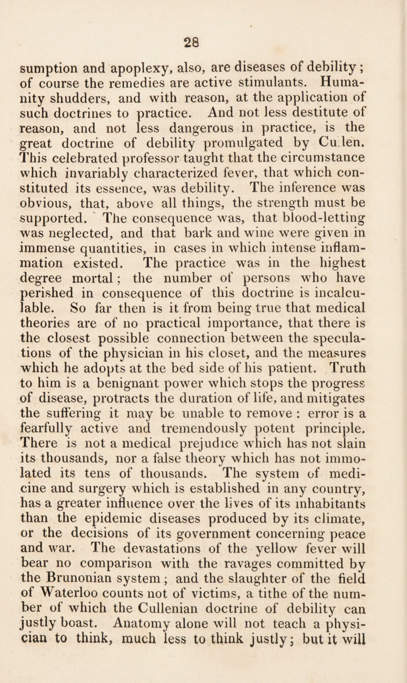 sumption and apoplexy, also, are diseases of debility; of course the remedies are active stimulants. Huma¬ nity shudders, and with reason, at the application of such doctrines to practice. And not less destitute of reason, and not less dangerous in practice, is the great doctrine of debility promulgated by Cu len. This celebrated professor taught that the circumstance which invariably characterized fever, that which con¬ stituted its essence, was debility. The inference was obvious, that, above all things, the strength must be supported. The consequence was, that blood-letting was neglected, and that bark and wine were given in immense quantities, in cases in which intense inflam¬ mation existed. The practice was in the highest degree mortal; the number of persons who have perished in consequence of this doctrine is incalcu¬ lable. So far then is it from being true that medical theories are of no practical importance, that there is the closest possible connection between the specula¬ tions of the physician in his closet, and the measures which he adopts at the bed side of his patient. Truth to him is a benignant power which stops the progress of disease, protracts the duration of life, and mitigates the suffering it may be unable to remove : error is a fearfully active and tremendously potent principle. There is not a medical prejudice which has not slain its thousands, nor a false theory which has not immo¬ lated its tens of thousands. The system of medi¬ cine and surgery which is established in any country, has a greater influence over the lives of its inhabitants than the epidemic diseases produced by its climate, or the decisions of its government concerning peace and war. The devastations of the yellow fever will bear no comparison with the ravages committed by the Brunonian system; and the slaughter of the field of Waterloo counts not of victims, a tithe of the num¬ ber of which the Cullenian doctrine of debility can justly boast. Anatomy alone will not teach a physi¬ cian to think, much less to think justly; but it will