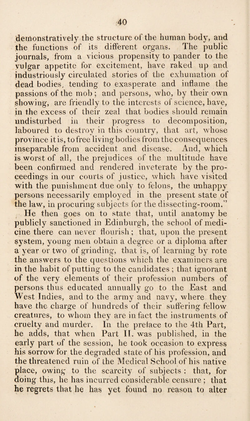 demonstratively the structure of the human body, and the functions of its diiferent organs. The public journals, from a vicious propensity to pander to the vulgar appetite for excitement, have raked up and industriously circulated stories of the exhumation of dead bodies, tending to exasperate and inflame the passions of the mob; and persons, who, by their own showing, are friendly to the interests of science, have, in the excess of their zeal that bodies should remain undisturbed in their progress to decomposition, laboured to destroy in this coiintiy, that art, whose province it is, to free living bodies from the consequences inseparable from accident and disease. And, which is worst of all, the prejudices of the multitude have been confirmed and rendered inveterate by the pro¬ ceedings in our courts of justice, which have visited with the punishment due onl}^ to felons, the unhappy persons necessarily employed in the present state of the law, ill procuring subjects for the dissecting-room.” He then goes on to state that, until anatomy be publicly sanctioned in Edinburgh, the school of medi¬ cine there can never flourish; that, upon the present system, young men obtain a degree or a diploma after a year or two of grinding, that is, of learning by rote the answers to the questions which the examiners are in the habit of putting to the candidates ; that ignorant of the very elements of their profession numbers of persons thus educated annually go to the East and West Indies, and to the army and navy, where they have the charge of hundreds of their suffering fellow creatures, to whom they are in fact the instruments of cruelty and murder. In the preface to the 4th Part, he adds, that when Part II. was published, in the early part of the session, he took occasion to express his sorrow for the degraded state of his profession, and the threatened ruin of the Medical School of his native place, owing to the scarcity of subjects : that, for doing this, he has incurred considerable censure; that he regrets that he has yet found no reason to alter
