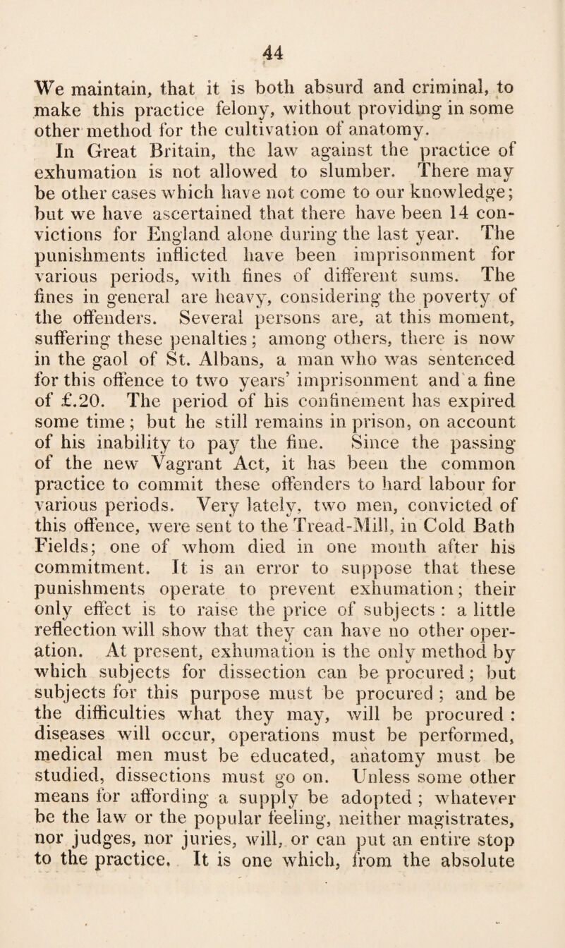 We maintain, that it is both absurd and criminal, to make this practice felony, without providing in some other method for the cultivation of anatomy. In Great Britain, the law against the practice of exhumation is not allow^ed to slumber. There may be other cases which have not come to our knowledge; but we have ascertained that there have been 14 con¬ victions for England alone during the last year. The punishments inflicted have been imprisonment for various periods, with flnes of ditierent sums. The fines in general are heavy, considering the poverty of the offenders. Several persons are, at this moment, suffering these penalties; among others, there is now in the gaol of St. Albans, a man who was sentenced for this oftence to two years’ imprisonment and'a fine of £.20. The period of his confinement has expired some time; but he still remains in prison, on account of his inability to pay the fine. Since the passing of the new Vagrant Act, it has been the common practice to commit these offenders to hard labour for various periods. Very lately, two men, convicted of this oftence, were sent to the Tread-Mill, in Cold Bath Fields; one of whom died in one mouth after his commitment. It is an error to suppose that these punishments operate to prevent exhumation; their only effect is to raise the price of subjects : a little reflection will show that they can have no other oper¬ ation. At present, exhumation is the only method by wdiich subjects for dissection can be procured; but subjects for this purpose must be procured ; and be the difficulties w^hat they may, will be procured : dis.eases will occur, operations must be performed, medical men must be educated, anatomy must be studied, dissections must go on. Unless some other means for affording a supply be adopted ; whatever be the law or the popular feeling, neither magistrates, nor judges, nor juries, will, or can put an entire stop to the practice. It is one which, from the absolute
