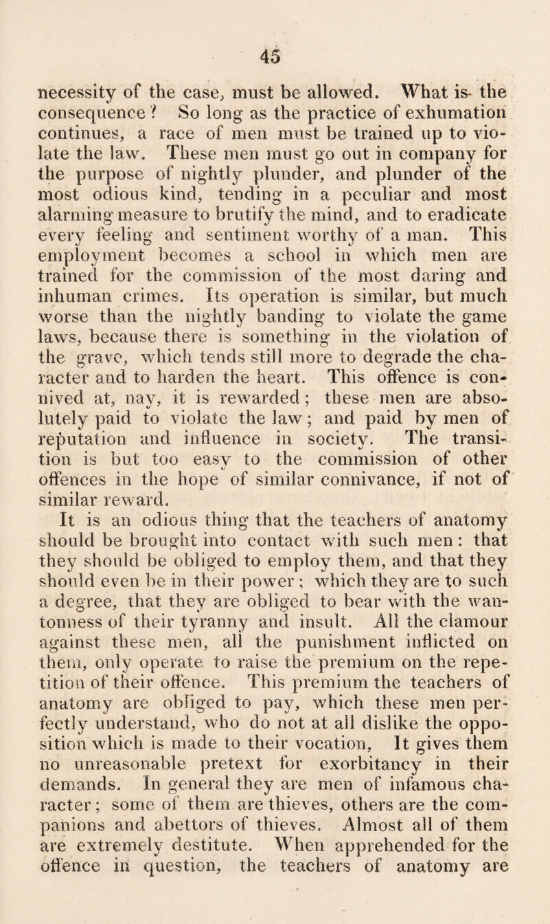 necessity of the case^ must be allowed. What is- the consequence ? So long as the practice of exhumation continues, a race of men must be trained up to vio¬ late the law. These men must go out in company for the purpose of nightly plunder, and plunder of the most odious kind, tending in a peculiar and most alarming measure to brutify the mind, and to eradicate every feeling and sentiment worthy of a man. This employment becomes a school in which men are trained for the commission of the most daring and inhuman crimes. Its operation is similar, but much worse than the nightly banding to violate the game laws, because there is something in the violation of the grave, which tends still more to degrade the cha¬ racter and to harden the heart. This offence is con¬ nived at, nay, it is rewarded; these men are abso¬ lutely paid to violate the law; and paid by men of reputation and influence in society. The transi¬ tion is but too easy to the commission of other offences in the hope of similar connivance, if not of similar reward. It is an odious thing that the teachers of anatomy should be brought into contact with such men: that they should be obliged to employ them, and that they should even be in their power; which they are to such a degree, that they are obliged to bear with the wan- tonness of their tyranny ami insult. All the clamour against these men, all the punishment inflicted on them, only operate to raise the'premium on the repe¬ tition of their offence. This premium the teachers of anatomy are obliged to pay, which these men per¬ fectly understand, who do not at all dislike the oppo¬ sition which is made to their vocation, It gives them no unreasonable pretext for exorbitancy in their demands. In general they are men of infamous cha¬ racter ; some of them are thieves, others are the com¬ panions and abettors of thieves. Almost all of them are extremely destitute. When apprehended for the offence in question, the teachers of anatomy are