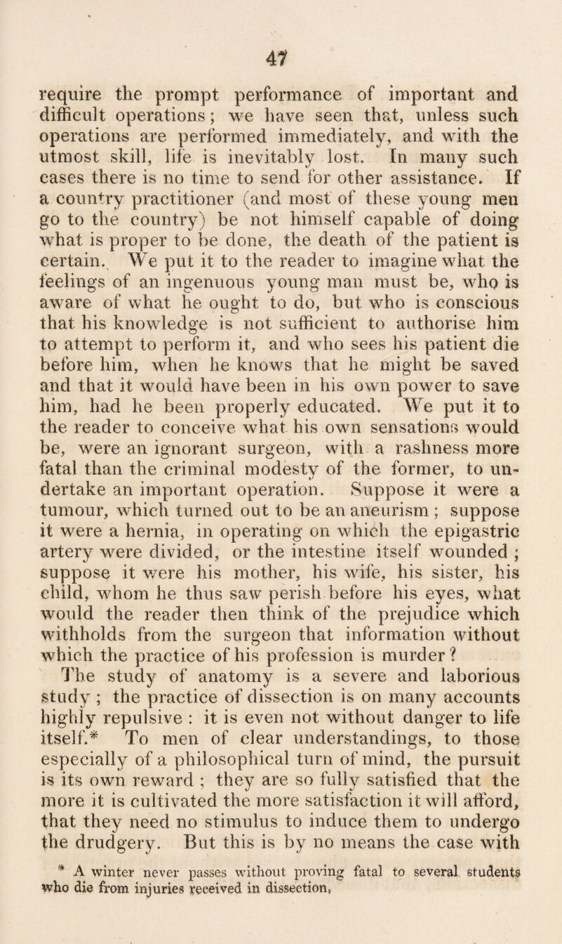 A1 require the prompt performance of important and difficult operations; we have seen that, unless such operations are performed immediately, and with the utmost skill, life is inevitably lost. In many such cases there is no time to send for other assistance.' If a country practitioner (and most of these young men go to the country) be not himself capable of doing what is proper to be done, the death of the patient is certain. We put it to the reader to imagine what the feelings of an ingenuous young man must be, who is aware of what he ought to do, but who is conscious that his knowledge is not sufficient to authorise him to attempt to perform it, and who sees his patient die before him, when he knows that he might be saved and that it would have been in his own power to save him, had he been properly educated. We put it to the reader to conceive what his own sensations would be, were an ignorant surgeon, with a rashness more fatal than the criminal modesty of the former, to un¬ dertake an important operation. Suppose it w’ere a tumoui% which turned out to be an aneurism ; suppose it were a hernia, in operating on which the epigastric artery were divided, or the intestine itself wounded ; suppose it v/ere his mother, his wife, his sister, his child, whom he thus saw perish before his eyes, what would the reader then think of the prejudice which withholds from the surgeon that information without which the practice of his profession is murder? The study of anatomy is a severe and laborious study ; the practice of dissection is on many accounts highly repulsive : it is even not without danger to life itself.^ To men of clear understandings, to those especially of a philosophical turn of mind, the pursuit is its own reward ; they are so fully satisfied that the more it is cultivated the more satisfaction it will afford, that they need no stimulus to induce them to undergo the drudgery. But this is by no means the case with ^ A winter never passes without proving fatal to several students who die from injuries received in dissection,