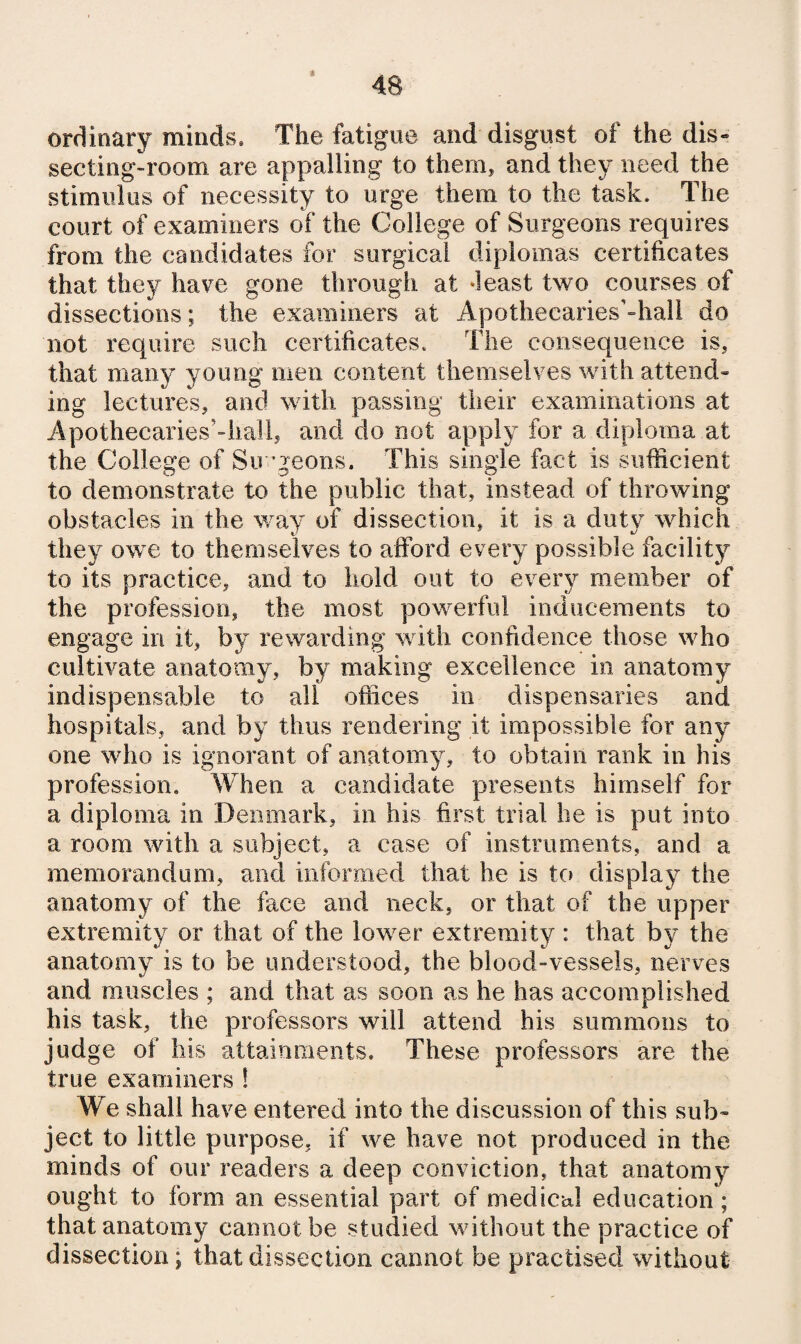 « ordinary minds. The fatigue and disgust of the dis¬ secting-room are appalling to them, and they need the stimulus of necessity to urge them to the task. The court of examiners of the College of Surgeons requires from the candidates for surgical diplomas certificates that they have gone through at ‘least two courses of dissections; the examiners at Apothecaries’-hall do not require such certificates. The consequence is, that many young men content themselves %vith attend¬ ing lectures, and with passing their examinations at Apothecaries’-hall, and do not apply for a diploma at the College of Su ’geons. This single fact is sufficient to demonstrate to the public that, instead of throwing obstacles in the way of dissection, it is a duty which they owe to themselves to afford every possible facility to its practice, and to hold out to every member of the profession, the most powerful inducements to engage in it, by rewarding with confidence those who cultivate anatomy, by making excellence in anatomy indispensable to all offices in dispensaries and hospitals, and by thus rendering it impossible for any one who is ignorant of anatomy, to obtain rank in his profession. When a candidate presents himself for a diploma in Denmark, in his first trial he is put into a room with a subject, a case of instruments, and a memorandum, and informed that he is to display the anatomy of the face and neck, or that of the upper extremity or that of the lower extremity : that by the anatomy is to be understood, the blood-vessels, nerves and muscles ; and that as soon as he has accomplished his task, the professors will attend his summons to judge of his attainnients. These professors are the true examiners 1 We shall have entered into the discussion of this sub¬ ject to little purpose, if we have not produced in the minds of our readers a deep conviction, that anatomy ought to form an essential part of medical education; that anatomy cannot be studied without the practice of dissection; that dissection cannot be practised without