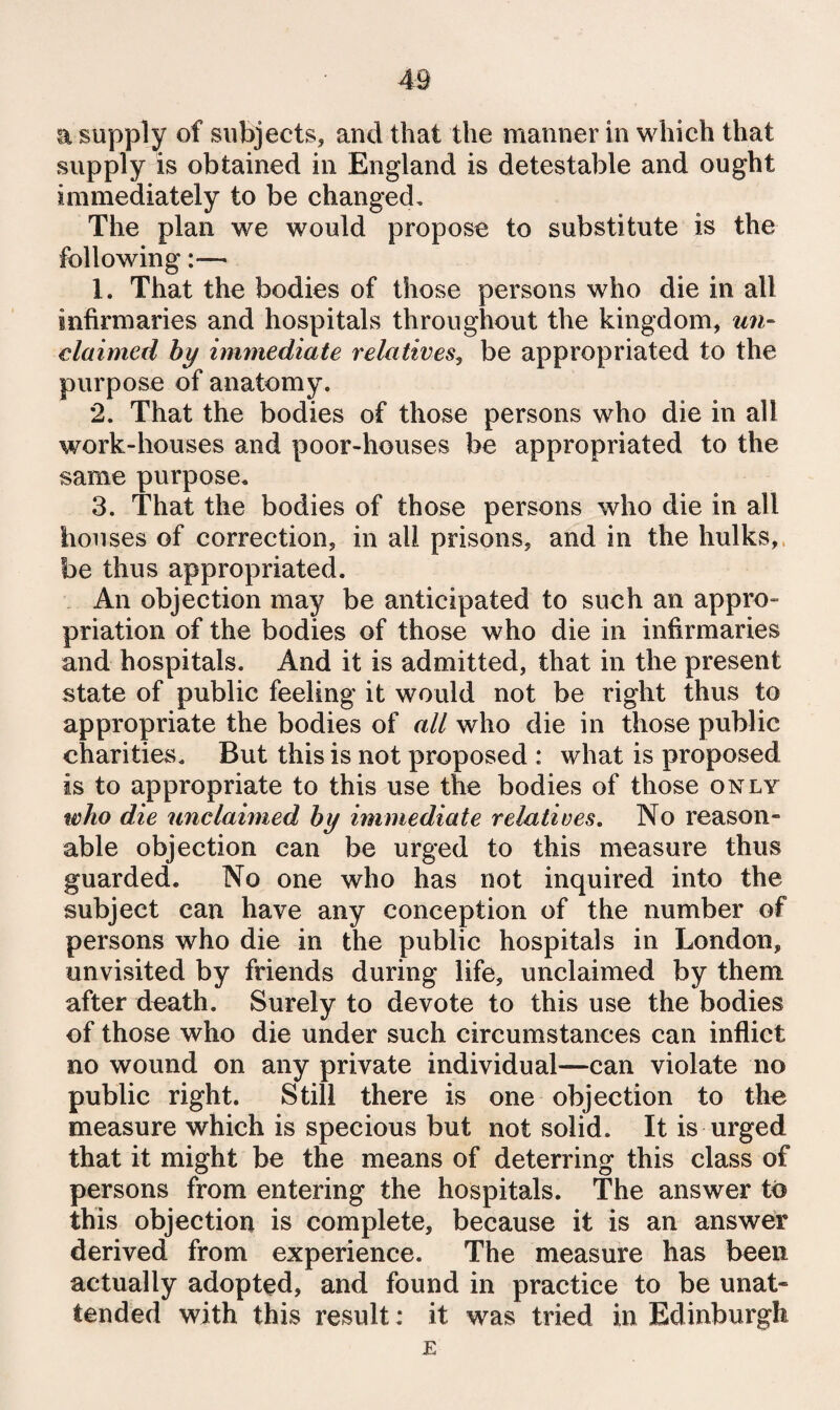 a supply of subjects, and that the manner in which that supply is obtained in England is detestable and ought immediately to be changed. The plan we would propose to substitute is the following:— 1. That the bodies of those persons who die in all infirmaries and hospitals throughout the kingdom, un- claimed by immediate relatives^ be appropriated to the purpose of anatomy. 2. That the bodies of those persons who die in all work-houses and poor-houses be appropriated to the same purpose, 3. That the bodies of those persons who die in all houses of correction, in all prisons, and in the hulks,, be thus appropriated. An objection may be anticipated to such an appro¬ priation of the bodies of those who die in infirmaries and hospitals. And it is admitted, that in the present state of public feeling it would not be right thus to appropriate the bodies of all who die in those public charities. But this is not proposed : what is proposed is to appropriate to this use the bodies of those only who die unclaimed by immediate relatives. No reason¬ able objection can be urged to this measure thus guarded. No one who has not inquired into the subject can have any conception of the number of persons who die in the public hospitals in London, unvisited by friends during life, unclaimed by them after death. Surely to devote to this use the bodies of those who die under such circumstances can inflict no wound on any private individual—can violate no public right. Still there is one objection to the measure which is specious but not solid. It is urged that it might be the means of deterring this class of persons from entering the hospitals. The answer to this objection is complete, because it is an answer derived from experience. The measure has been actually adopted, and found in practice to be unat¬ tended with this result: it was tried in Edinburgh E