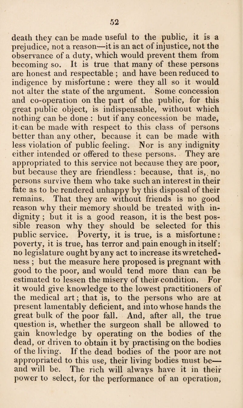 death they can be made useful to the public, it is a prejudice, not a reason—it is an act of injustice, not the observance of a duty, which would prevent them from becoming so. It is true that many of these persons are honest and respectable ; and have been reduced to indigence by misfortune : were they all so it would not alter the state of the argument. Some concession and co-operation on the part of the public, for this great public object, is indispensable, without which nothing can be done : but if any concession be made, it can be made with respect to this class of persons better than any other, because it can be made with less violation of public feeling. Nor is any indignity either intended or offered to these persons. They are appropriated to this service not because they are poor, but because they are friendless: because, that is,, no persons survive them who take such an interest in their fate as to be rendered unhappy by this disposal of their remains. That they are without friends is no good reason why their memory should be treated with in¬ dignity ; but it is a good reason, it is the best pos¬ sible reason why they should be selected for this public service. Poverty, it is true, is a misfortune : poverty, it is true, has terror and pain enough in itself: no legislature ought by any act to increase its wretched¬ ness ; but the measure here proposed is pregnant with good to the poor, and would tend more than can be estimated to lessen the misery of their condition. For it would give knowledge to the lowest practitioners of the medical art; that is, to the persons who are at present lamentably deficient, and into whose hands the great bulk of the poor fall. And, after all, the true question is, whether the surgeon shall be allowed to gain knowledge by operating on the bodies of the dead, or driven to obtain it by practising on the bodies of the living. If the dead bodies of the poor are not appropriated to this use, their living bodies must be— and will be. The rich will always have it in their power to select, for the performance of an operation.