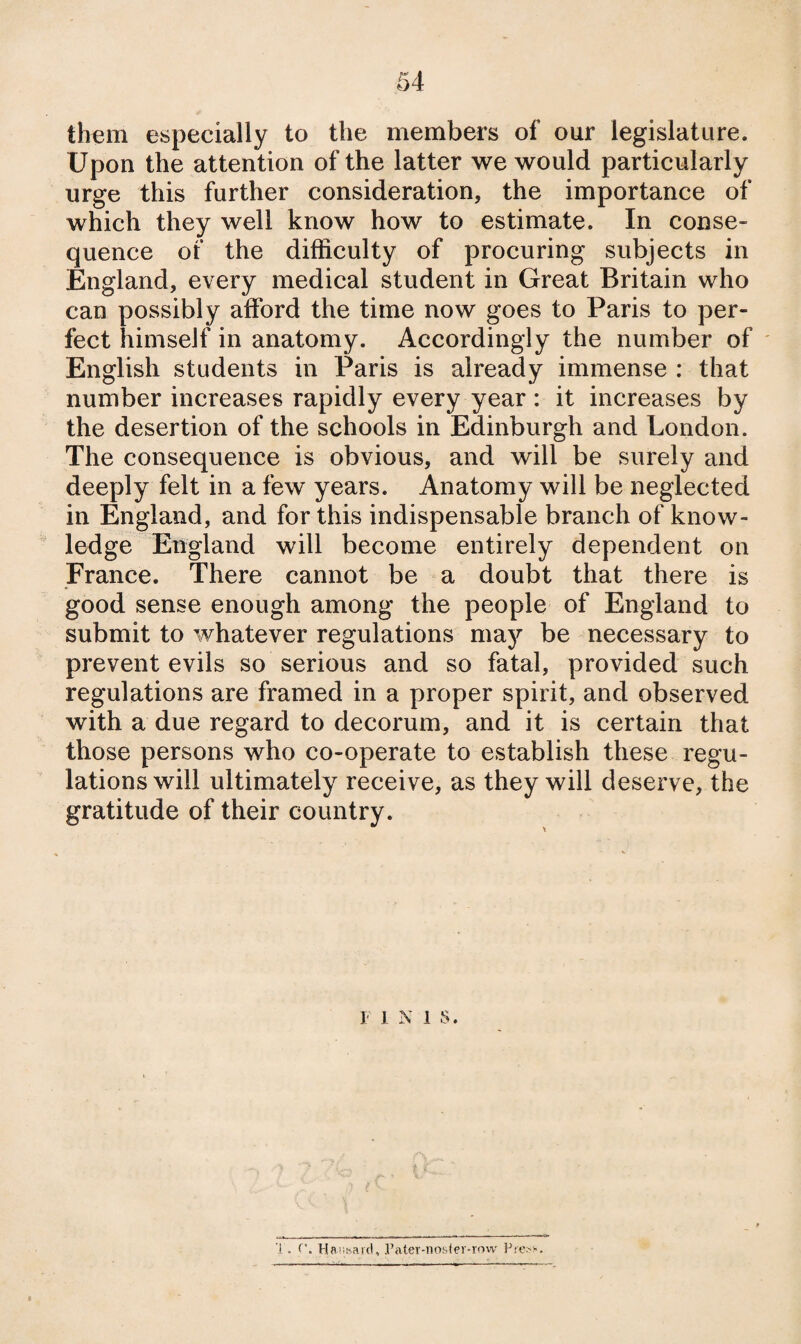 th€m especially to the members of our legislature. Upon the attention of the latter we would particularly urge this further consideration, the importance of which they well know how to estimate. In conse¬ quence of the difficulty of procuring subjects in England, every medical student in Great Britain who can possibly afford the time now goes to Paris to per¬ fect himself in anatomy. Accordingly the number of ' English students in Paris is already immense : that number increases rapidly every year : it increases by the desertion of the schools in Edinburgh and London. The consequence is obvious, and will be surely and deeply felt in a few years. Anatomy will be neglected in England, and for this indispensable branch of know¬ ledge England will become entirely dependent on France. There cannot be a doubt that there is good sense enough among the people of England to submit to whatever regulations may be necessary to prevent evils so serious and so fatal, provided such regulations are framed in a proper spirit, and observed with a due regard to decorum, and it is certain that those persons who co-operate to establish these regu¬ lations will ultimately receive, as they will deserve, the gratitude of their country. I INIS. 1 . Haiii-.aid, rater-nos<er-rovv Fre^-^