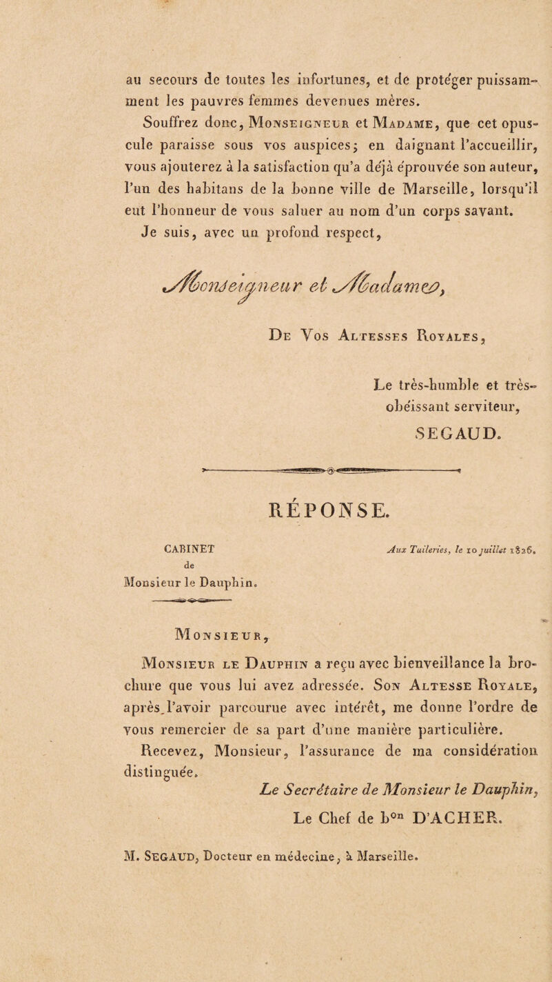 au secours de toutes les infortunes, et de protéger puissam¬ ment les pauvres femmes devenues mères. Souffrez donc, Monseigneur et Madame, que cet opus¬ cule paraisse sous vos auspices; en daignant l'accueillir, vous ajouterez à la satisfaction qu’a déjà éprouvée son auteur, l’un des habitons de la bonne ville de Marseille, lorsqu’il eut l’honneur de vous saluer au nom d’un corps savant. Je suis, avec un profond respect, et <yf6a De Vos Altesses Royales, Le très-humble et très- obe'issant serviteur, SEGAUD. RÉPONSE. CABINET Aux Tuileries, le io juillet 1826* de Monsieur le Dauphin. de amej?, ciiâ&i^neur Monsieur, Monsieur le Dauphin a reçu avec bienveillance la bro¬ chure que vous lui avez adressée. Son Altesse Royale, après.l’avoir parcourue avec intérêt, me donne l’ordre de vous remercier de sa part d’une manière particulière. Recevez, Monsieur, l’assurance de ma considération distinguée. Le Secrétaire de Monsieur le Dauphin, Le Chef de b0n D’ACHER. M. SEGAUD, Docteur en médecine, à Marseille.