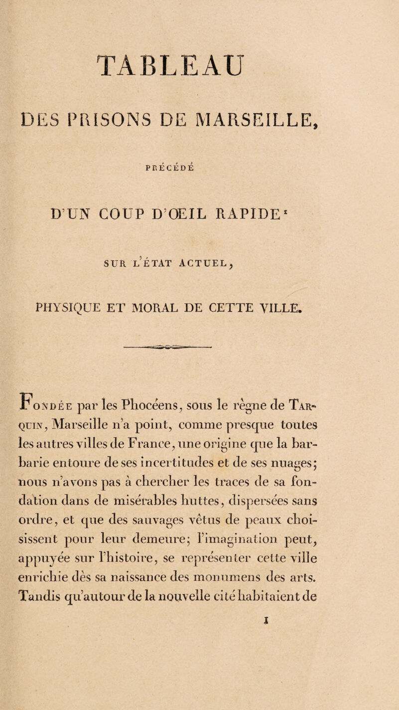 TABLEAU DES PRISONS DE MARSEILLE, PRÉCÉDÉ D’UN COUP D’OEIL RAPIDE1 SUR LÉTAT actuel , PHYSIQUE ET MORAL DE CETTE VILLE. Fondée par les Phocéens, sous le règne cle Tar~ quin, Marseille n’a point, comme presque toutes les autres villes cle France, une origine que la bar¬ barie entoure cle ses incertitudes et cle ses nuages; nous n avons pas à chercher les traces cle sa fon¬ dation dans cle misérables huttes, dispersées sans ordre, et que des sauvages vêtus cle peaux choi¬ sissent pour leur demeure; l’imagination peut, appuyée sur l’histoire, se représenter cette ville enrichie dès sa naissance des monumens des arts. Tandis qu’au tour de la nouvelle cité habitaient de