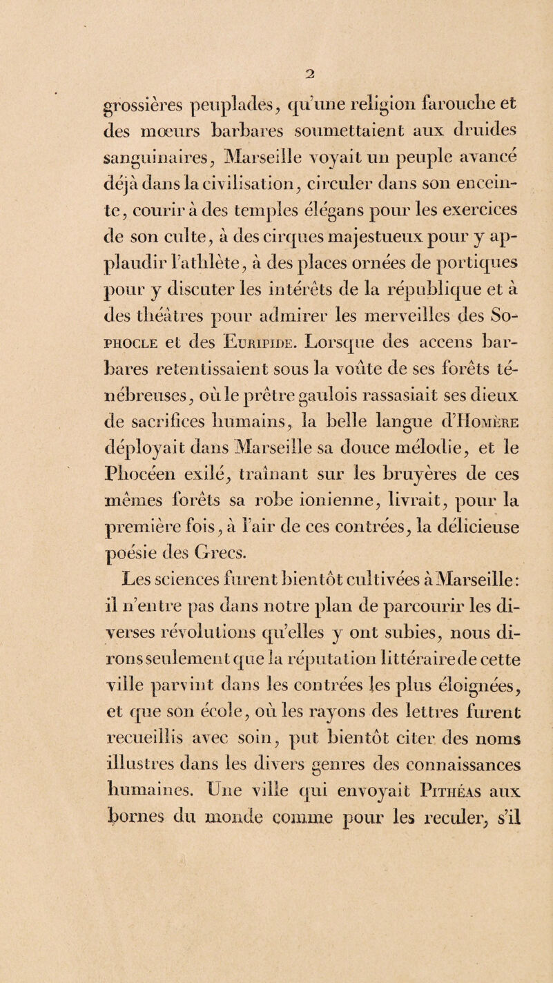 grossières peuplades, qu’une religion farouche et des mœurs barbares soumettaient aux druides sanguinaires, Marseille voyait un peuple avancé déjà dans la civilisation, circuler dans son encein¬ te, courir à des temples élégans pour les exercices de son culte, à des cirques majestueux pour y ap¬ plaudir l’athlète, à des places ornées de portiques pour y discuter les intérêts de la république et à des théâtres pour admirer les merveilles des So¬ phocle et des Euripide. Lorsque des accens bar¬ bares retentissaient sous la voûte de ses forêts té¬ nébreuses, où le prêtre gaulois rassasiait ses dieux de sacrifices humains, la belle langue d’Homère déployait dans Marseille sa douce mélodie, et le Phocéen exilé, traînant sur les bruyères de ces mêmes forêts sa robe ionienne, livrait, pour la première fois, à l’air de ces contrées, la délicieuse poésie des Grecs. Les sciences furent bientôt cultivées à Marseille: il n’entre pas dans notre plan de parcourir les di¬ verses révolutions quelles y ont subies, nous di¬ rons seulement que la réputation littéraire de cette ville parvint dans les contrées les plus éloignées, et que son école, où les rayons des lettres furent recueillis avec soin, put bientôt citer des noms illustres dans les divers genres des connaissances humaines. Une ville qui envoyait Pithéas aux bornes du monde comme pour les reculer, s’il