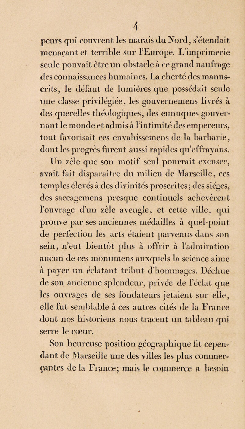 peurs qui couvrent les marais du Nord, s’étendait menaçant et terrible Sur l’Europe. L’imprimerie seule pouvait être un obstacle à ce grand naufrage des connaissances humaines. La cherté des manus¬ crits, le défaut de lumières que possédait seule une classe privilégiée, les gouvernemens livrés à des querelles théologiques, des eunuques gouver¬ nant le monde et admis à l’intimité des empereurs, tout favorisait ces envahissemens de la barbarie, dont les progrès furent aussi rapides qu effrayans. Un zèle que son motif seul pourrait excuser, avait fait disparaître du milieu de Marseille, ces temples élevés à des divinités proscrites; des sièges, des saccagemens presque continuels achevèrent l’ouvrage d’un zèle aveugle, et cette ville, qui prouve par ses anciennes médailles à quel'point de perfection les arts étaient parvenus dans son sein, n’eut bientôt plus à offrir à l’admiration aucun de ces monumens auxquels la science aime à payer un éclatant tribut d’hommages. Déchue de son ancienne splendeur, privée de l’éclat que les ouvrages de ses fondateurs jetaient sur elle, elle fut semblable à ces autres cités de la France dont nos historiens nous tracent un tableau qui serre le coeur. Son heureuse position géographique fit cepen¬ dant de Marseille une des villes les plus commer¬ çantes de la France; mais le commerce a besoin