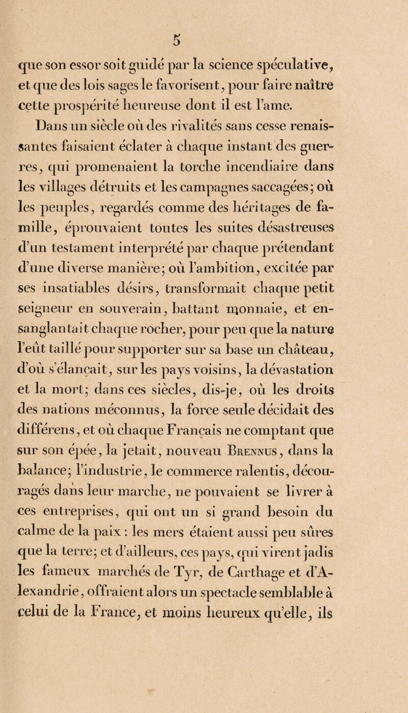 que son essor soit guidé par la science spéculative, et que des lois sages le favorisent, pour faire naître cette prospérité heureuse dont il est l ame. Dans un siècle où des rivalités sans cesse renais¬ santes faisaient éclater à chaque instant des guer¬ res, qui promenaient la torche incendiaire dans les villages détruits et les campagnes saccagées; où les peuples, regardés comme des héritages de fa¬ mille, éprouvaient toutes les suites désastreuses d’un testament interprété par chaque prétendant dune diverse manière; où l’ambition, excitée par ses insatiables désirs, transformait chaque petit seigneur en souverain, battant monnaie, et en¬ sanglantait chaque rocher, pour peu que la nature l’eût taillé pour supporter sur sa base un château, d’où s’élancait, sur les pays voisins, la dévastation et la mort; dans ces siècles, dis-je, où les droits des nations méconnus, la force seule décidait des différens, et où chaque Français ne comptant que sur son épée, la jetait, nouveau Brennus, dans la balance; l’industrie, le commerce ralentis, décou¬ ragés dans leur marche, ne pouvaient se livrer à ces entreprises, qui ont un si grand besoin du calme de la paix : les mers étaient aussi peu sûres que la terre; et d’ailleurs, ces pays, qui virent jadis les fameux marchés de Tyr, de Carthage et d’A¬ lexandrie, offraient alors un spectacle semblable à celui de la France, et moins heureux qu elle, ils