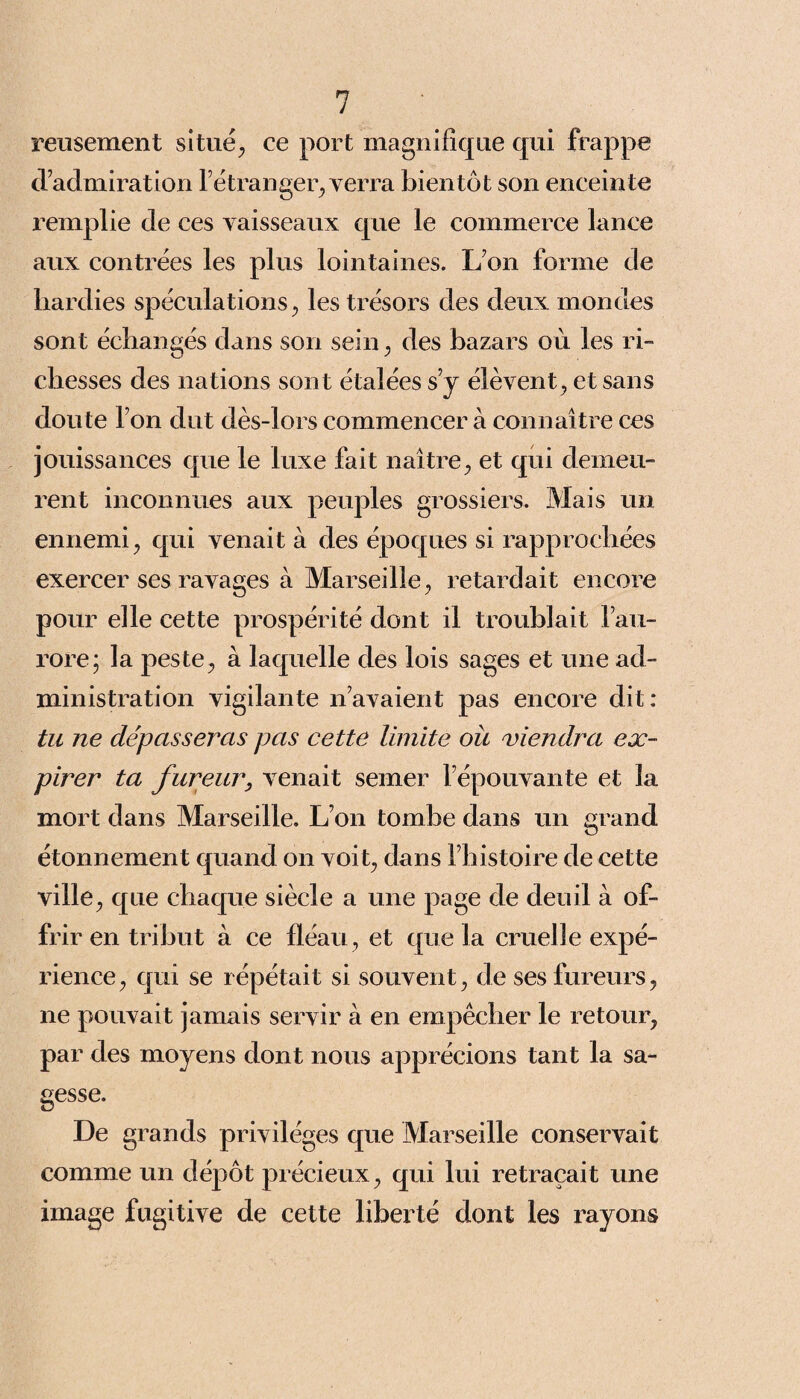 reusement situé., ce port magnifique qui frappe d’admiration l’étranger, verra bientôt son enceinte remplie de ces vaisseaux que le commerce lance aux contrées les plus lointaines. L’on forme de hardies spéculations, les trésors des deux mondes sont échangés dans son sein, des bazars où les ri¬ chesses des nations sont étalées s’y élèvent, et sans doute Ton dut dès-lors commencer à connaître ces jouissances que le luxe fait naître, et qui demeu¬ rent inconnues aux peuples grossiers. Mais un ennemi, qui venait à des époques si rapprochées exercer ses ravages à Marseille, retardait encore pour elle cette prospérité dont il troublait l’au¬ rore; la peste, à laquelle des lois sages et une ad¬ ministration vigilante n’avaient pas encore dit: tu ne dépasseras pas cette limite où viendra ex¬ pirer ta fureur, venait semer l’épouvante et la mort clans Marseille. L’on tombe dans un grand étonnement quand on voit, clans l’histoire de cette ville, que chaque siècle a une page de deuil à of¬ frir en tribut à ce fléau, et que la cruelle expé¬ rience, qui se répétait si souvent, de ses fureurs, ne pouvait jamais servir à en empêcher le retour, par des moyens dont nous apprécions tant la sa¬ gesse. De grands privilèges que Marseille conservait comme un dépôt précieux, qui lui retraçait une image fugitive de cette liberté dont les rayons