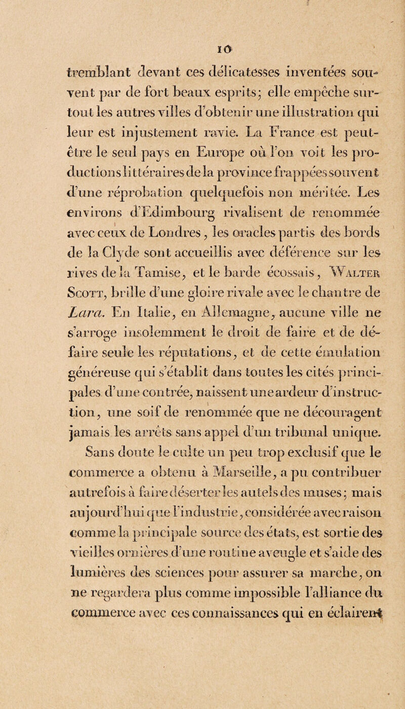 ïO tremblant devant ces délicatesses inventées sou¬ vent par de fort beaux esprits; elle empêche sur¬ tout les autres villes d’obtenir une illustration qui leur est injustement ravie. La France est peut- être le seul pays en Europe ou l’on voi t les pro¬ ductions lit! éraires de la province frappées souvent d’une réprobation quelquefois non méritée. Les environs d’Edimbourg rivalisent de renommée avec ceux de Londres , les oracles partis des bords de la Cl y de sont accueillis avec déférence sur les rives de la Tamise, et le barde écossais, Walter Scott, brille d’une gloire rivale avec le chantre de Lara. En Italie, en Allemagne^ aucune ville ne s’arroge insolemment le droit de faire et de dé¬ faire seule les réputations, et de cette émulation généreuse qui s’établit dans toutes les cités princi¬ pales d’une contrée, naissent une ardeur d’instruc¬ tion, une soif de renommée que ne découragent jamais les arrêts sans appel d’un tribunal unique. Sans doute le culte un peu trop exclusif que le commerce a obtenu à Marseille, a pu contribuer autrefois à faire déserter les autels des muses; mais aujourd’hui que l’industrie, considérée avec raison comme la principale source des états, est sortie des vieilles ornières d’une routine aveugle et s’aide des lumières des sciences pour assurer sa marche, on ne regardera plus comme impossible l’alliance du commerce avec ces connaissances qui en éclairent