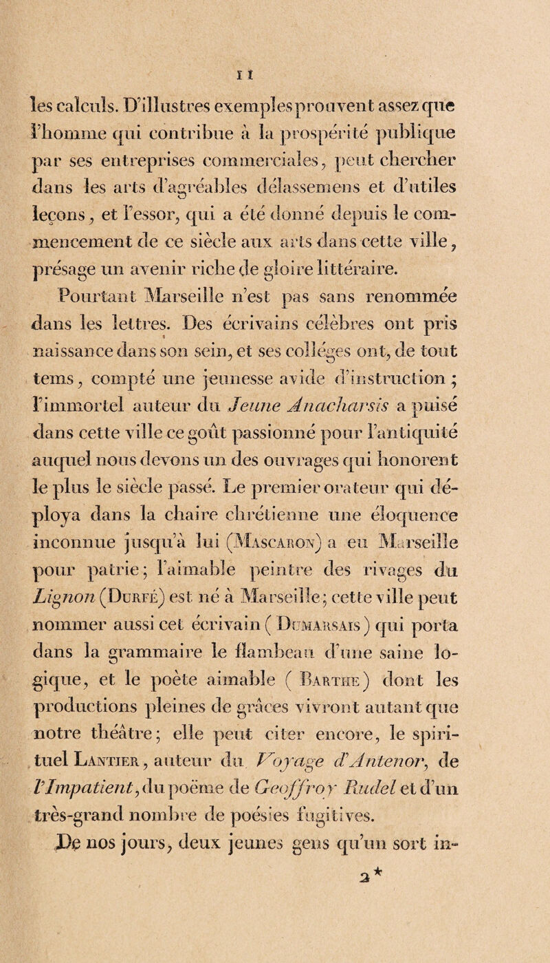 les calculs. D’illustres exemples prouvent assez que l’homme qui contribue à la prospérité publique par ses entreprises commerciales; peut chercher dans les arts d’agréables délassëmens et d’utiles leçons ? et l’essor, qui a été donné depuis le com¬ mencement de ce siècle aux arts dans cette ville ? présage un avenir riche de gloire littéraire. Pourtant Marseille n’est pas sans renommée dans les lettres. Des écrivains célèbres ont pris naissance dans son sein, et ses colleges ont; de tout temS; compté une jeunesse a\ide d’instruction; l’immortel auteur du Jeune Anacharsls a puisé dans cette ville ce goût passionné pour l’antiquité auquel nous devons un des ouvrages qui honorent le plus le siècle passé. Le premier orateur qui dé¬ ploya dans la chaire chrétienne une éloquence inconnue jusqu’à lui (Mascàron) a eu Marseille pour patrie; l’aimable peintre des rivages du Lignon (Durfé) est né à Marseille ; cette ville peut nommer aussi cet écrivain ( Domahsais ) qui porta dans la grammaire le flambeau d’une saine lo¬ gique; et le poète aimable ( Barthe) dont les productions pleines de grâces vivront autant que notre théâtre; elle peut citer encore, le spiri¬ tuel Lantier, auteur du Voyage cT Antenor, de VImpatient; du poème de Geoffroy Paulel et d’un très-grand nombre de poésies fugitives. De nos jours, deux jeunes gens qu’un sort in-