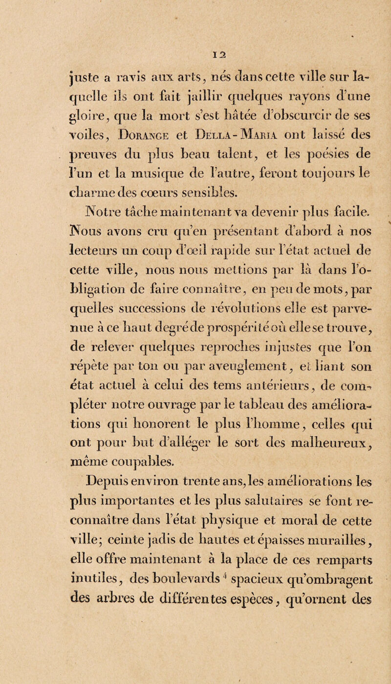 juste a ravis aux arts, nés dans cette ville sur la¬ quelle ils ont fait jaillir quelques rayons d’une gloire , que la mort s’est bâtée d’obscurcir de ses voiles, Dorange et Della-Maria ont laissé des preuves du plus beau talent, et les poésies de l’un et la musique de l’autre, feront toujours le charme des coeurs sensibles. Notre tâche main tenant va devenir plus facile. Nous avons cru qu’en présentant d’abord à nos lecteurs un coup d’oeil rapide sur letat actuel de cette ville, nous nous mettions par là dans l’o¬ bligation de faire connaître, en peu de mots, par quelles successions de révolutions elle est parve¬ nue à ce haut degré de prospérité où elle se trouve, de relever quelques reproches injustes que l’on répète par ton ou par aveuglement, et liant son état actuel à celui des tems antérieurs, de com¬ pléter notre ouvrage par le tableau des améliora¬ tions qui honorent le plus l’homme, celles qui ont pour but d’alléger le sort des malheureux, même coupables. Depuis environ trente ans, les améliorations les plus importantes et les plus salutaires se font re¬ connaître dans l’état physique et moral de cette ville; ceinte jadis de hautes et épaisses murailles, elle offre maintenant à la place de ces remparts inutiles, des boulevards4 spacieux qu’ombragent des arbres de différentes espèces, qu’ornent des