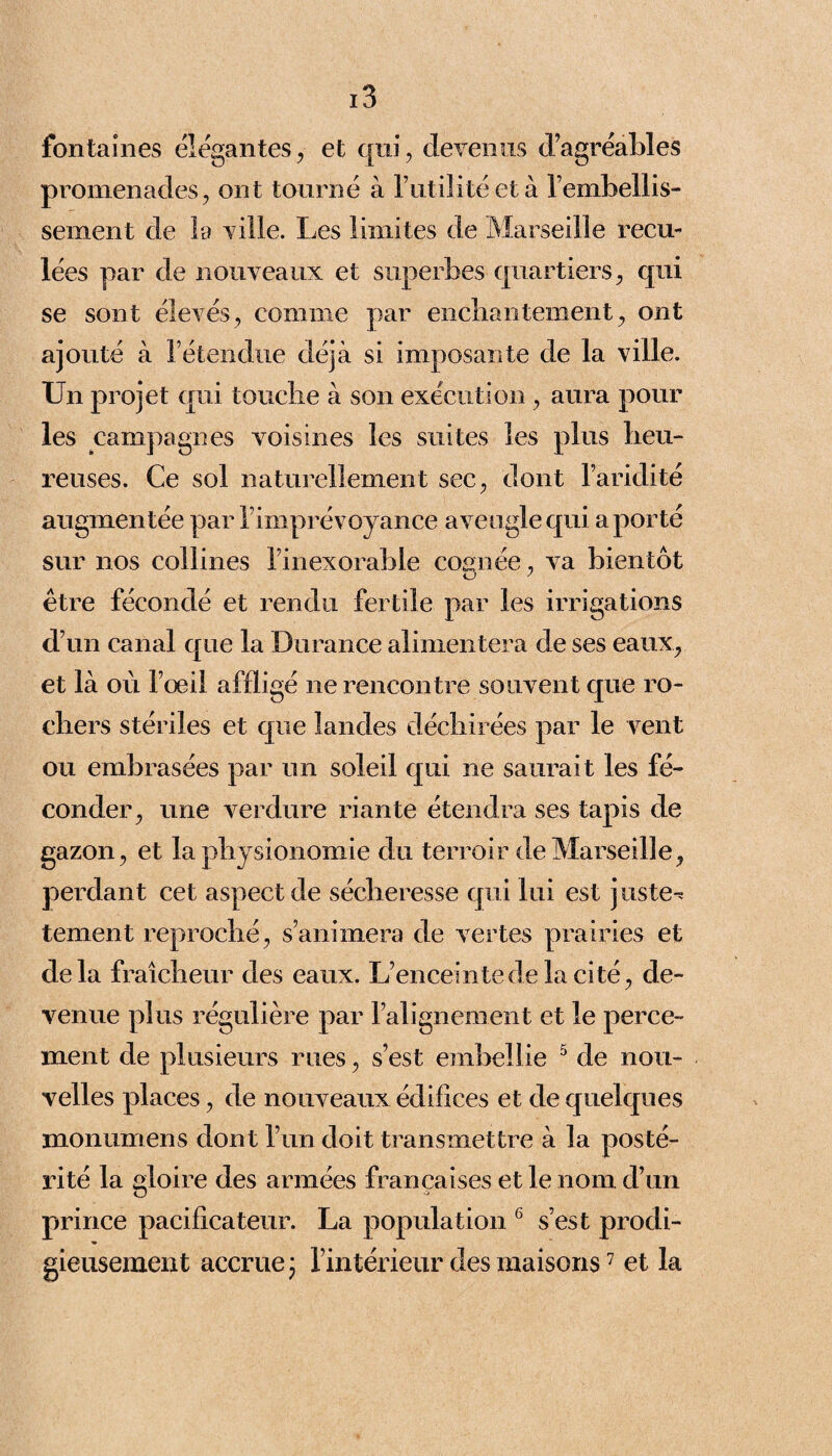 fontaines élégantes, et qui, devenus d’agréables promenades, ont tourné à futilité et à l’embellis- sement de la ville. Les limites de Marseille recu¬ lées par de nouveaux et superbes quartiers, qui se sont élevés, comme par enchantement, ont ajouté à l’étendue déjà si imposante de la ville. Un projet qui touche à son execution , aura pour les campagnes voisines les suites les plus heu¬ reuses. Ce sol naturellement sec, dont l’aridité augmentée par l’imprévoyance aveugle qui a porté sur nos collines l’inexorable cognée, va bientôt être fécondé et rendu fertile par les irrigations d’un canal que la Durance alimentera de ses eaux, et là où l’œil affligé ne rencontre souvent que ro¬ chers stériles et que landes déchirées par le vent ou embrasées par un soleil qui ne saurait les fé¬ conder, une verdure riante étendra ses tapis de gazon, et la physionomie du terroir de Marseille, perdant cet aspect de sécheresse qui lui est juste-* tement reproché, s’animera de vertes prairies et delà fraîcheur des eaux. L’enceinte de la cité, de¬ venue plus régulière par l’alignement et le perce¬ ment de plusieurs rues, s’est embellie 5 de nou¬ velles places, de nouveaux édifices et de quelques monumens dont l’un doit transmettre à la posté¬ rité la gloire des armées françaises et le nom d’un prince pacificateur. La population 6 s’est prodi¬ gieusement accrue ; l’intérieur des maisons7 et la
