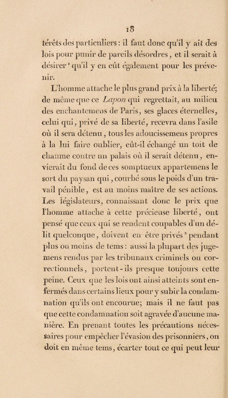 térêts des particuliers : il faut donc qu’il y ait des lois pour punir de pareils désordres , et il serait à désirer1 qu’il y en eût également pour les préve¬ nir. L’homme attache le plus grand prix à la liberté; de même que ce Lapon qui regrettait, au milieu des enchantemens de Paris, ses glaces éternelles, celui qui, privé de sa liberté, recevra dans l’asile où il sera détenu, tous les adoucissemens propres à la lui faire oublier, eût-il échangé un toit de chaume contre un palais où il serait détenu, en¬ vierait du fond de ces somptueux appartemens le sort du paysan qui, courbé sous le poids d’un tra¬ vail pénible, est au moins maître de ses actions. Les législateurs, connaissant donc le prix que l’homme attache à cette précieuse liberté, ont pensé que ceux qui se rendent coupables d’un dé¬ lit quelconque, doivent en être privés2 pendant plus ou moins de tems : aussi la plupart des juge- mens rendus par les tribunaux criminels ou cor¬ rectionnels, portent-ils presque toujours cette peine. Ceux que les lois ont ainsi atteints sont en¬ fermés dans certains lieux pour y subir la condam¬ nation qu’ils ont encourue; mais il ne faut pas que cette condamnation soit agravée d’aucune ma¬ nière. En prenant toutes les précautions néces¬ saires pour empêcher l’évasion des prisonniers, on doit en même tems, écarter tout ce qui peut leur