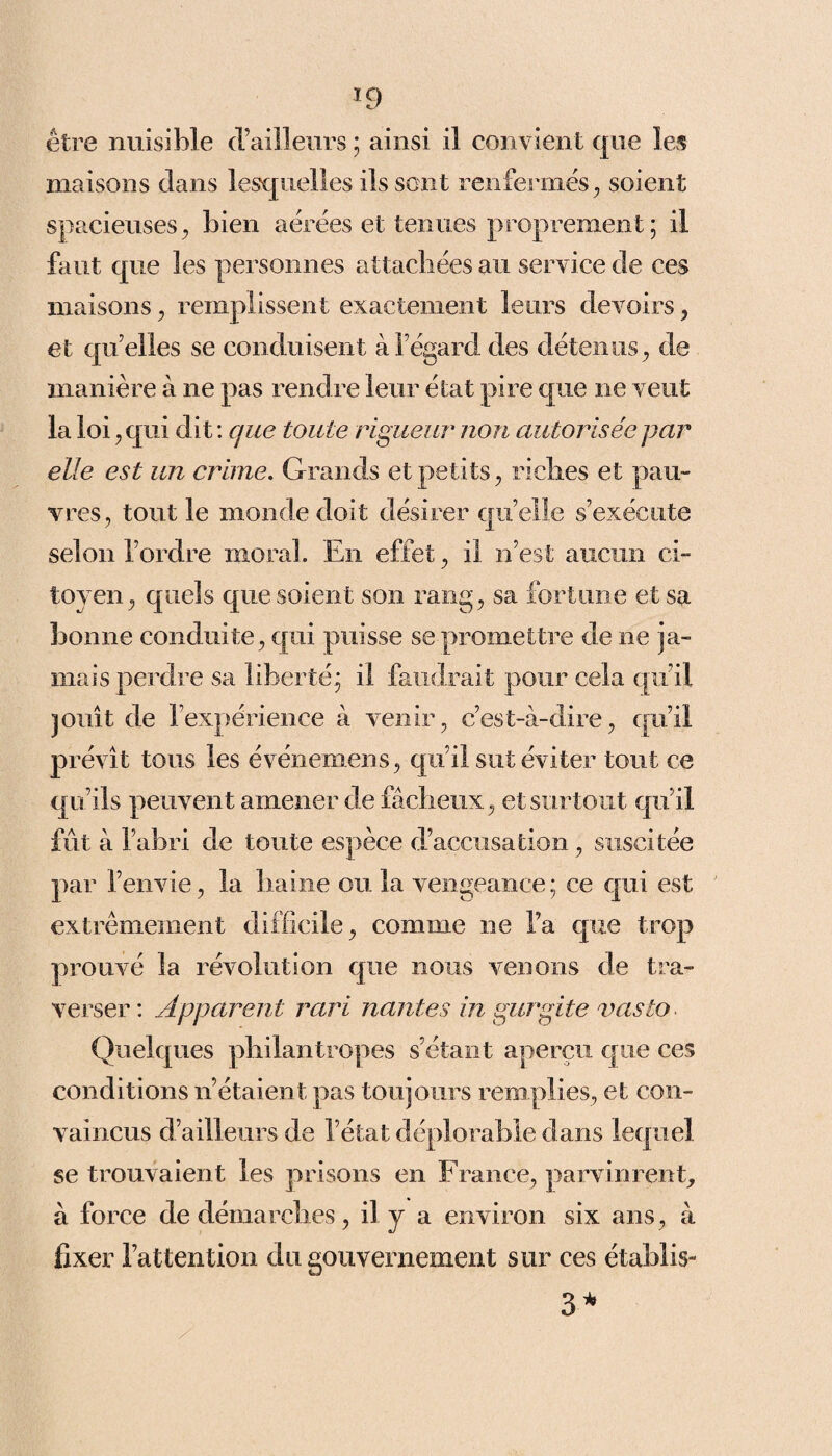 *9 être nuisible (railleurs ; ainsi il convient que les maisons dans lesquelles ils sont renfermés, soient spacieuses, bien aérées et tenues proprement ; il faut que les personnes attachées au service de ces maisons, remplissent exactement leurs devoirs, et quelles se conduisent à l’égard des détenus, de manière à ne pas rendre leur état pire que ne veut la loi, qui dit : que toute rigueur non autorisée par elle est un crime. Grands et petits, riches et pau¬ vres, tout le monde doit désirer quelle s’exécute selon l’ordre moral. En effet, il n’est aucun ci¬ toyen, quels que soient son rang, sa fortune et sa bonne conduite, qui puisse se promettre de ne ja¬ mais perdre sa liberté* il faudrait pour cela qu’il jouît de l’expérience à venir, c’est-à-dire, qu’il prévît tous les événemens, qu’il sut éviter tout ce qu’ils peuvent amener de fâcheux, et surtout qu’il fût à l’abri de toute espèce d’accusation, suscitée par l’envie, la haine ou la vengeance ; ce qui est extrêmement difficile, comme ne l’a que trop prouvé la révolution que nous venons de tra¬ verser : Apparent rari nantes in gurgite vasto Quelques ph dan tropes s’étant aperçu que ces conditions n’étaient pas toujours remplies, et con¬ vaincus d’ailleurs de l’état déplorable dans lequel se trouvaient les prisons en France, parvinrent, à force de démarches, il y a environ six ans, à fixer l’attention du gouvernement sur ces établis- 3*