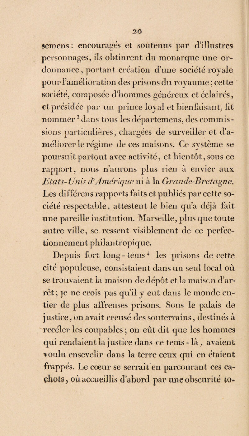 semens : encouragés et soutenus par d’illustres personnages, ils obtinrent du monarque une or¬ donnance , portant création d’une société royale pour l’amélioration des prisons du royaume ; cette société, composée d’hommes généreux et éclairés, et présidée par un prince lovai et bienfaisant, fît nommer3 dans tous les départemens, des commis¬ sions particulières, chargées de surveiller et d’a- méliorer le régime de ces maisons. Ce système se poursuit partout avec activité, et bientôt, sous ce rapport, nous n’aurons plus rien à envier aux Etats- Unis d’Amérique ni à la Grande-Bretagne, Les différons rapports faits et publiés par cette so¬ ciété respectable, attestent le bien qu’a déjà fait une pareille institution. Marseille, plus que toute autre ville, se ressent visiblement de ce perfec¬ tionnement philan tropi que. Depuis fort long - teins 4 les prisons de cette cité populeuse, consistaient dans un seul local où se trouvaient la maison de dépôt et la maison d’ar¬ rêt; je ne crois pas qu’il y eut dans le monde en¬ tier de plus affreuses prisons. Sous le palais de justice, on avait creusé des souterrains, destinés à receler les coupables ; on eût dit que les hommes qui rendaient la justice dans ce teins - là, avaient voulu ensevelir dans la terre ceux qui en étaient frappés. Le coeur se serrait en parcourant ces ca¬ chots ; où accueillis d’abord par une obscurité to»