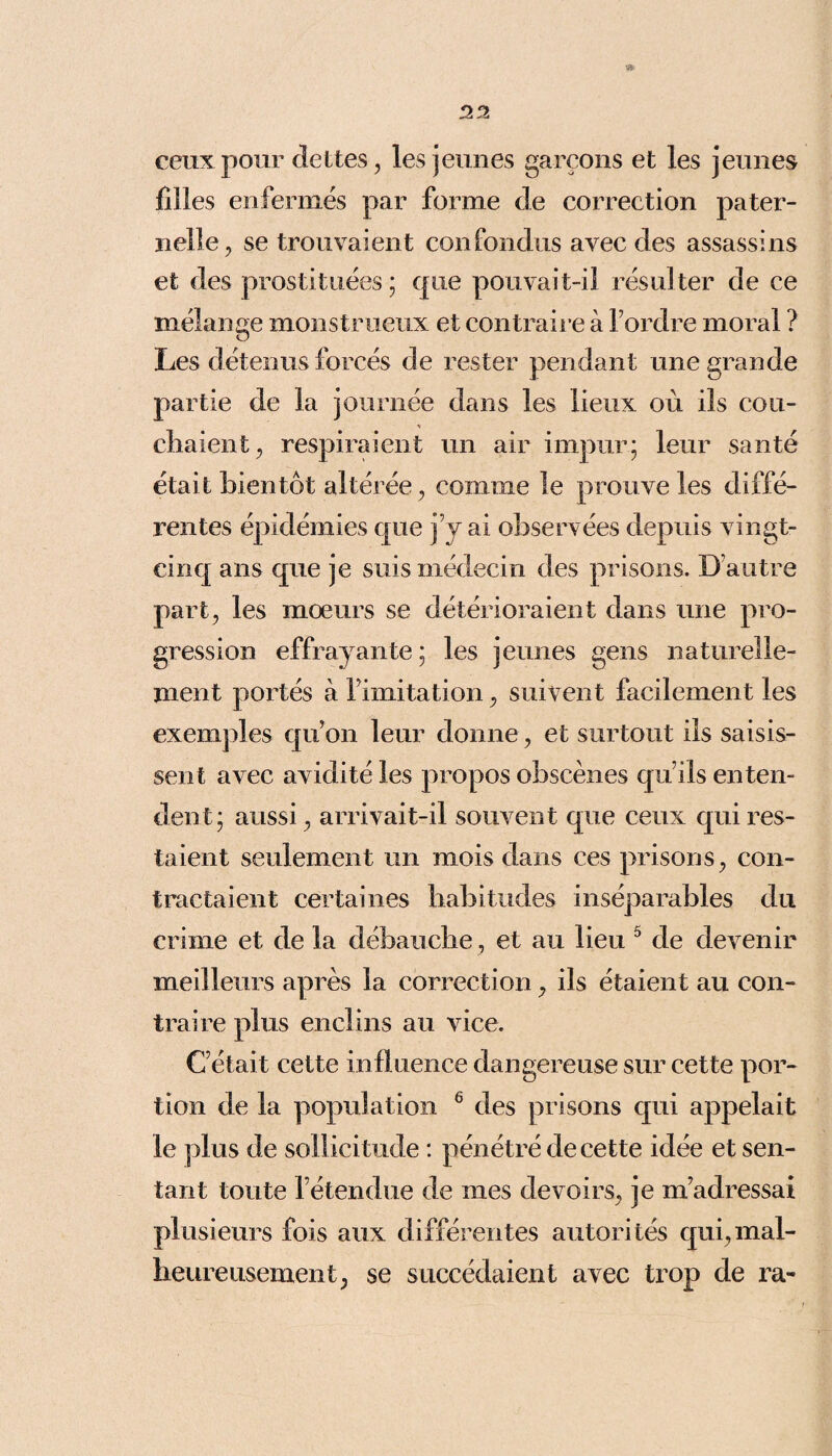 32 » ceux pour dettes, les jeunes garçons et les jeunes filles enfermés par forme de correction pater¬ nelle, se trouvaient confondus avec des assassins et des prostituées ; que pouvait-il résulter de ce mélange monstrueux et contraire à Tordre moral ? Les détenus forcés de rester pendant une grande partie de la journée dans les lieux où ils cou¬ chaient, respiraient un air impur; leur santé était bientôt altérée, comme le prouve les diffé¬ rentes épidémies que j’y ai observées depuis vingt- cinq ans que je suis médecin des prisons. D’autre part, les moeurs se détérioraient dans une pro¬ gression effrayante ; les jeunes gens naturelle¬ ment portés à l imitation, suivent facilement les exemples qu’on leur donne, et surtout ils saisis¬ sent avec avidité les propos obscènes qu’ils enten¬ dent; aussi, arrivait-il souvent que ceux qui res¬ taient seulement un mois dans ces prisons, con¬ tractaient certaines habitudes inséparables du crime et de la débauche, et au lieu 5 de devenir meilleurs après la correction, ils étaient au con¬ traire plus enclins au vice. C’était cette influence dangereuse sur cette por¬ tion de la population 6 des prisons qui appelait le plus de sollicitude : pénétré de cette idée et sen¬ tant toute l’étendue de mes devoirs, je m’adressai plusieurs fois aux différentes autorités qui,mal¬ heureusement, se succédaient avec trop de ra-