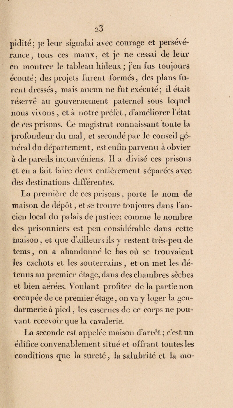 / 23 pidité; je leur signalai avec courage et persévé¬ rance, tous ces maux, et je ne cessai de leur en montrer le tableau hideux ; j’en fus toujours écouté; des projets furent formés, des plans fu¬ rent dressés, mais aucun ne fut exécuté; il était réservé au gouvernement paternel sous lequel nous vivons , et à notre préfet, d’améliorer l’état de ces prisons. Ce magistrat connaissant toute la profondeur du mal, et secondé par le conseil gé¬ néral du département, est enfin parvenu à obvier à de pareils inconvéniens. 11 a divisé ces prisons et en a fait faire deux entièrement séparées avec des destinations différentes. La première de ces prisons, porte le nom de maison de dépôt, et se trouve toujours dans l’an¬ cien local du palais de justice; comme le nombre des prisonniers est peu considérable dans cette maison, et que d’ailleurs ils y restent très-peu de teins, on a abandonné le bas où se trouvaient les cachots et les souterrains, et on met les dé¬ tenus au premier étage, dans des chambres sèches et bien aérées. Voulant profiter de la partie non occupée de ce premier étage, on va j loger la gen¬ darmerie à pied, les casernes de ce corps ne pou¬ vant recevoir que la cavalerie. La seconde est appelée maison d’arrêt ; c’est un édifice convenablement situé et offrant toutes les conditions que la sûreté, la salubrité et la mu-