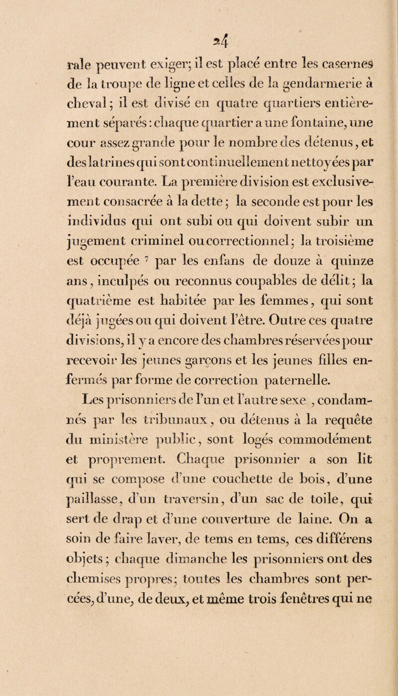 l'ale peuvent exiger; il est placé entre les casernes de la troupe de ligne et celles de la gendarmerie à cheval; il est divisé en quatre quartiers entière¬ ment séparés : chaque quartier a une fontaine, une cour assez grande pour le nombre des détenus, et des latrines qui sont continuellement nettoyées par Teau courante. La première division est exclusive¬ ment consacrée à la dette ; la seconde est pour les individus qui ont subi ou qui doivent subir un jugement criminel ou correctionnel; la troisième est occupée 7 par les enfans de douze à quinze ans, inculpés ou reconnus coupables de délit; la quatrième est habitée par les femmes, qui sont déjà jugées ou qui doivent hêtre. Outre ces quatre divisions, il y a encore des chambres réservées pour recevoir les jeunes garçons et les jeunes filles en¬ fermés par forme de correction paternelle. Les prisonniers de l’un et l’autre sexe , condam¬ nés par les tribunaux, ou détenus à la requête du ministère public, sont logés commodément et proprement. Chaque prisonnier a son lit qui se compose d’une couchette de bois, d’une paillasse, d’un traversin, d’un sac de toile, qui sert de drap et d’une couverture de laine. On a soin de faire laver, de tems en tems, ces différens objets ; chaque dimanche les prisonniers ont des chemises propres; toutes les chambres sont per¬ cées, d’une, de deux, et même trois fenêtres qui ne
