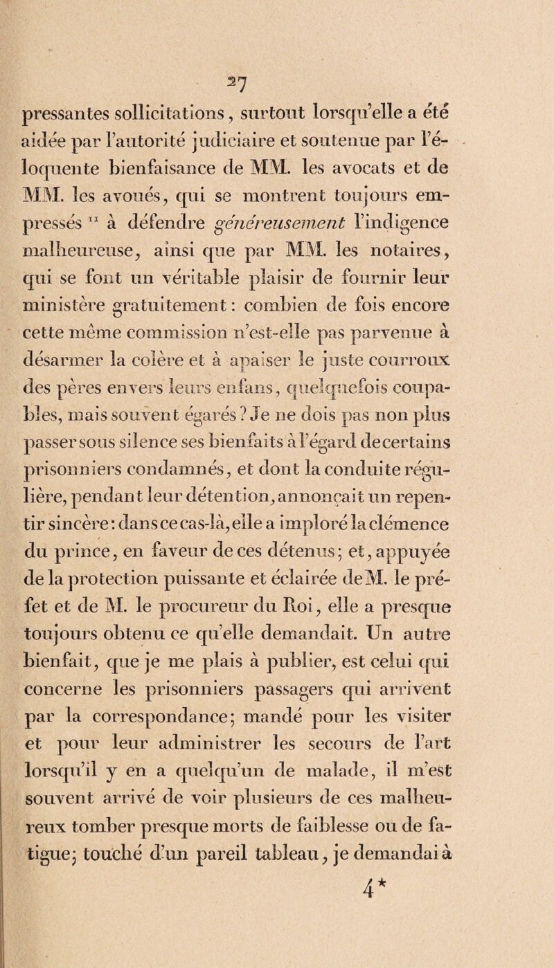 pressantes sollicitations, surtout lorsqu’elle a été aidée par l’autorité judiciaire et soutenue par l’é¬ loquente bienfaisance de MM. les avocats et de MM. les avoués, qui se montrent toujours em¬ pressés 11 à défendre généreusement l’indigence malheureuse, ainsi que par MM. les notaires, qui se font un véritable plaisir de fournir leur ministère gratuitement : combien de fois encore cette même commission n’est-elle pas parvenue à désarmer la colère et à apaiser le juste courroux des pères envers leurs enfans , quelquefois coupa¬ bles, mais souvent égarés ? Je ne dois pas non plus passer sous silence ses bienfaits à l’égard decertains prisonniers condamnés, et dont la conduite régu¬ lière, pendant leur détention, annonçait un repen¬ tir sincère : dans ce cas-là, elle a imploré la clémence du prince, en faveur de ces détenus; et, appuyée de la protection puissante et éclairée deM. le pré¬ fet et de M. le procureur du Roi, elle a presque toujours obtenu ce quelle demandait. Un autre bienfait, que je me plais à publier, est celui qui concerne les prisonniers passagers qui arrivent par la correspondance; mandé pour les visiter et pour leur administrer les secours de l’art lorsqu’il y en a quelqu’un de malade, il m’est souvent arrivé de voir plusieurs de ces malheu¬ reux tomber presque morts de faiblesse ou de fa¬ tigue; touché d’un pareil tableau, je demandai à 4*