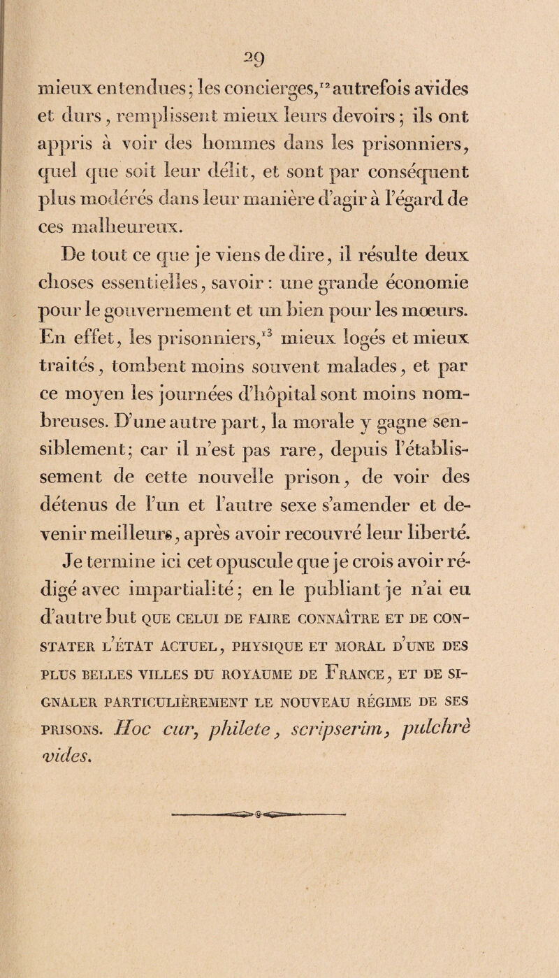 mieux entendues; les concierges/2autrefois avides et durs, remplissent mieux leurs devoirs ; ils ont appris a voir des hommes dans les prisonniers, quel que soit leur délit, et sont par conséquent plus modérés dans leur manière d’agir à l’égard de ces malheureux. De tout ce que je viens de dire, il résulte deux choses essentielles, savoir : mie grande économie pour le gouvernement et un bien pour les mœurs. En effet, les prisonniers,13 mieux logés et mieux traités, tombent moins souvent malades, et par ce moyen les journées d’hôpital sont moins nom¬ breuses. D’une autre part, la morale y gagne sen¬ siblement; car il n’est pas rare, depuis l’établis¬ sement de cette nouvelle prison, de voir des détenus de l’un et l’autre sexe s’amender et de¬ venir meilleurs, après avoir recouvré leur liberté. Je termine ici cet opuscule que je crois avoir ré¬ digé avec impartialité ; en le publiant je n’ai eu d’autre but que celui de faire connaître et de con¬ stater l’état actuel, physique et moral d’une des plus belles villes du royaume de France, et de si¬ gnaler particulièrement le nouveau régime de ses prisons. Hoc car, pldicte, scripserim, pulchrè vides.