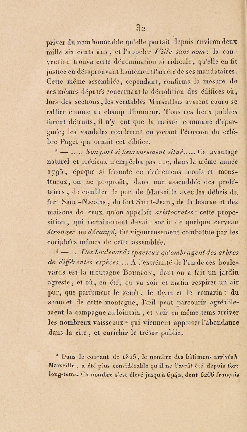 3a priver du nom honorable qu’elle portait depuis environ deux mille six cents ans , et l’appeler Taille sans nom : la con¬ vention trouva cette dénomination si ridicule, qu’elle en fit justice en désaprouvant hautement l’arrêté de ses mandataires. Cette même assemblée, cependant, confirma la mesure de ces mêmes de'putés concernant la démolition des édifices où, lors des sections, les véritables Marseillais avaient couru se rallier comme au champ d’honneur. Tous ces lieux publics furent détruits, il n’y eut que la maison commune d’épar- gnée; les vandales reculèrent en voyant l’écusson du célè¬ bre Puget qui ornait cet édifice. 3 — ..... Son port si heureusement situé.Cet avantage naturel et précieux n’empêcha pas que, dans la même année 1790 , époque si féconde en événemens inouïs et mons¬ trueux, on ne proposât, dans une assemblée des prolé¬ taires , de combler le port de Marseille avec les débris du fort Saint-Nicolas , du fort Saint-Jean, de la bourse et des maisons de ceux qu’on appelait aristocrates : cette propo¬ sition , qui certainement devait sortir de quelque cerveau étranger ou dérangé, fut vigoureusement combattue par les coriphées mêmes de cette assemblée. 4 — .... Des boulevards spacieux qui ombragent des arbres de différentes espèces.... A l’extrémité de l’un de ces boule¬ vards est la montagne Bourbon, dont on a fait un jardin agreste, et où, en été, on va soir et matin respirer un air pur, que parfument le genêt, le thym et le romarin: du sommet de cette montagne, l’œil peut parcourir agréable¬ ment la campagne au lointain, et voir en même tems arriver les nombreux vaisseaux a qui viennent apporter l’abondance dans la cité, et enrichir le trésor publie. a Dans le courant de i8^5, le nombre des bâtimens arrivés à Marseille , a été plus considérable qu’il ne l’avait été depuis fort long-tems. Ce nombre s’est élevé jusqu’à 6942, dont 5266 français