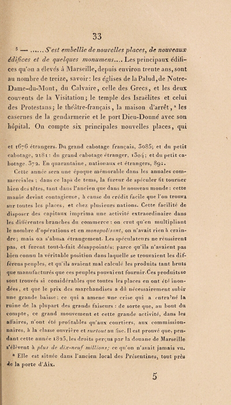 5 —« ...... S'est embellie de nouvelles places, de nouveaux édifices et de quelques monumens..,. Les principaux édifi¬ ces qu’on a élevés à Marseille, depuis environ trente ans, sont au nombre de treize, savoir: les e'glises de laPalud,de Notre- Dame-du-Mont, du Calvaire, celle des Grecs, et les deux couvents de la Visitation 5 le temple des Israélites et celui des Protestons; le the'âtre-français , la maison d’arrêt,a les casernes de la gendarmerie et le port Dieu-Donne' avec son hôpital. On compte six principales nouvelles places, qui et 1676 étrangers. J)u grand cabotage français, oo85; et du petit cabotage, 2181: du grand cabotage étranger, ioofi, et du petit ca¬ botage. 072. En quarantaine, nationaux et étrangers, 891. Cette année sera une époque mémorable dans les annales com¬ merciales ; dans ce laps de tems, la fureur de spéculer fit tourner bien des têtes, tant dans l’ancien que dans le nouveau monde : cette manie devint contagieuse, à cause du crédit facile que l’on trouva sur toutes les places, et chez plusieurs nations. Cette facilité de disposer des capitaux imprima une activité extraordinaire dans les différentes branches du commerce: on crut qu’en multipliant le nombre d’opérations et en monopolisant, on n’avait rien à crain» dre; mais oa s’abusa étrangement. Les spéculateurs ne réussirent pas, et furent tout-à-fait désappointés; parce qu’ils n’avaient pas bien connu la véritable position dans laquelle se trouvaient les dif- férens peuples, et qu’ils avaient mal calculé les produits tant bruts que manufacturés que ces peuples pouvaient fournir.Ces produitsse sont trouvés si considérables que toutes les places en ont été inon¬ dées , et que le prix des marchandises a du nécessairement subir une grande baisse ; ce qui a amené une crise qui a entraîné la ruine de la plupart des grands faiseurs : de sorte que, au bout du compte, ce grand mouvement et cette grande activité, dans les affaires, n’ont été profitables qu’aux courtiers, aux commission¬ naires, à la classe ouvrière et surtout au fisc. 11 est prouvé que, pen¬ dant cette année 1825, les droits perçus par la douane de Marseille s’élèvent à plus de dix-neuf millions; ce qu’on n’avait jamais vu. a Elle est située dans l’ancien local des Présentines, tout près de la porte d’Aix. 5