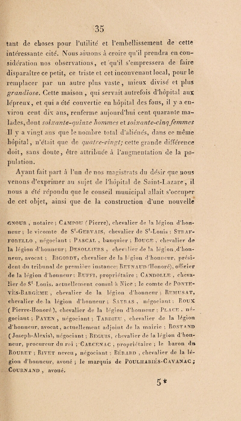 tant de choses pour l’utilité et l’embellissement de cette intéressante cité. Nous aimons à croire qu’il prendra en con¬ sidération nos observations, et qu’il s’empressera de faire disparaître ce petit, ce triste et cet inconvenant local, pour le remplacer par un autre plus vaste , mieux divisé et plus grandiose. Cette maison , qui servait autrefois d’bôpital aux lépreux, et qui a été convertie en hôpital des fous, il y a en¬ viron cent dix ans, renferme aujourd’hui cent quarante ma¬ lades, dont soixante-quinze hommes et soixante-cinq femmes Il y a vingt ans que le nombre total d’aliénés, dans ce meme hôpital, n’était que de quatre-vingt; cette grande différence doit, sans doute, être attribuée â l’augmentation de la po¬ pulation. Ayant fait part à l’un de nos magistrats du désir que nous venons d’exprimer au sujet de l’hôpital de Saint-Lazare, il nous a été répondu que le conseil municipal allait s’occuper de cet objet, ainsi que de la construction d’une nouvelle GNOUR , notaire ; C A MF O U (Pierre), chevalier de la légion d’hon¬ neur; le vicomte de St-GERVAIS, chevalier de St-Louis ; StrAF- FORELLO , négociant ; PASCAL , banquier ; BOUGE , chevalier de> la légion d’honneur; DeSOLLIERS , chevalier de la lég’on ,d’hon¬ neur, avocat ; BlGQRDY, chevalier de la légion d’honneur, prési¬ dent du tribunal de première instance; ReynAUD ('Honoré), officier de la légion d’honneur: RlJFFÏ, propriétaire ; CAIVDOLLE , cheva¬ lier de S1 Louis, actuellement consul à Nice ; le comte de PONTE- VES-BargÈME , chevalier de la légion d’honneur ; RemuSAT, chevalier de la légion d’honneur ; SAYRAS , négociant ; RouX ( Pierre-IIonoré ), chevalier de la légion d’honneur; PLACE , né¬ gociant ; PAYEN , négociant ; TARDIEU , chevalier de la légion d’honneur, avocat, actuellement adjoint de la mairie ; ROSTAND (Joseph-Alexis), négociant ; PiEGUîS, chevalier de la légion d’hon¬ neur, procureur du roi ; Carc.ENAC , propriétaire ; le baron dm RoüRET ; RiVET neveu, négociant ; BÉRARD , chevalier de la lé¬ gion d’honneur, avoué ; le marquis de POULHARIES-C.AVANAC ; COURNAIVD , avoué. 5*