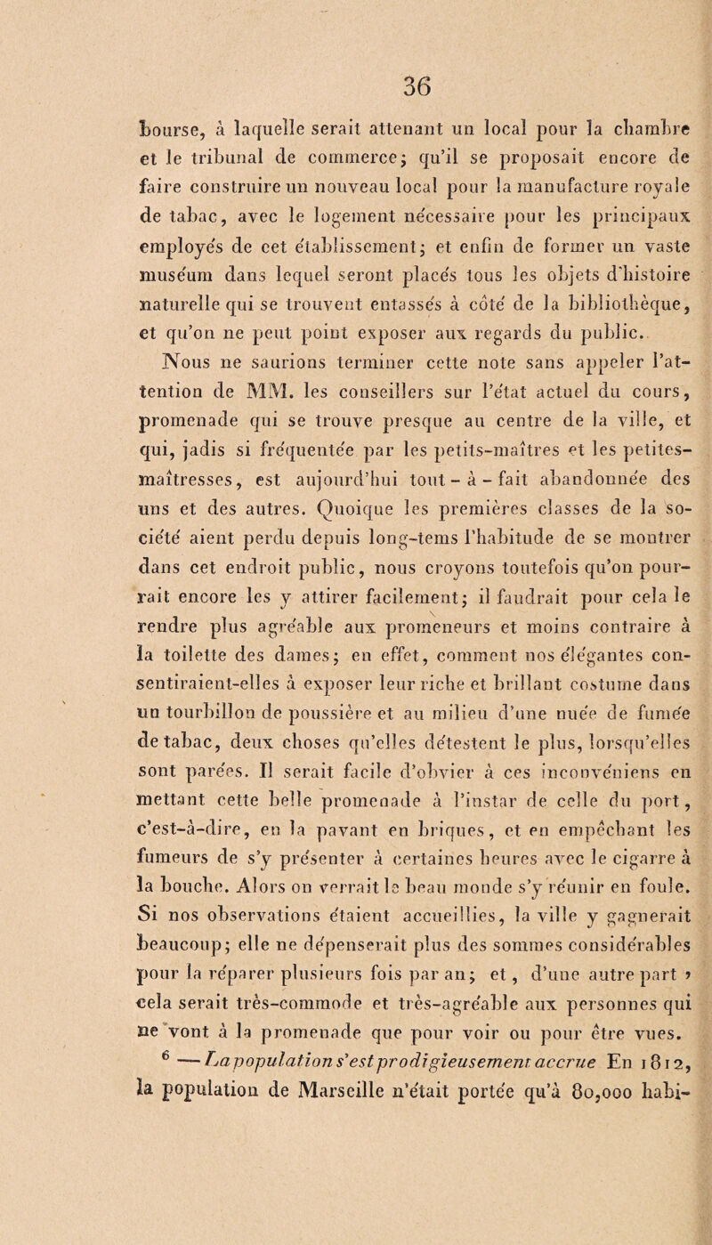 bourse, à laquelle serait attenant un local pour la chambre et le tribunal de commerce ; qu’il se proposait encore de faire construire un nouveau local pour la manufacture royale de tabac, avec le logement nécessaire pour les principaux employe's de eet établissement ; et enfin de former un vaste muséum dans lequel seront placés tous les objets d'histoire naturelle qui se trouvent entassés à coté de la bibliothèque, et qu’on ne peut point exposer aux regards du public. Nous ne saurions terminer cette note sans appeler l’at¬ tention de MM. les conseillers sur l’état actuel du cours, promenade qui se trouve presque au centre de la ville, et qui, jadis si fréquentée par les petits-maîtres et les petites- maîtresses, est aujourd’hui tout-à-fait abandonnée des uns et des autres. Quoique les premières classes de la so¬ ciété aient perdu depuis long-tems l’habitude de se montrer dans cet endroit public, nous croyons toutefois qu’on pour¬ rait encore les y attirer facilement ; il faudrait pour cela le rendre plus agréable aux promeneurs et moins contraire à la toilette des dames; en effet, comment nos élégantes con¬ sentiraient-elles à exposer leur riche et brillant costume dans un tourbillon de poussière et. au milieu d’une nuée de fume'e de tabac, deux choses qu’elles détestent le plus, lorsqu’elles sont parées. Il serait facile d’obvier à ces incoovéniens en mettant cette belle promenade à l’instar de celle du port, c’est-à-dire, en la pavant en briques, et en empêchant les fumeurs de s’y présenter à certaines heures avec le cigarre à la bouche. Alors on verrait le beau monde s’y réunir en foule. Si nos observations étaient accueillies, la ville y gagnerait beaucoup; elle ne dépenserait plus des sommes considérables pour la réparer plusieurs fois par an; et, d’une autre part » cela serait très-commode et très-agréable aux personnes qui ne vont à la promenade que pour voir ou pour être vues. 6 —Lapopulation s’est prodigieusement accrue En 1812, la population de Marseille n’était portée qu’à 80,000 habi-
