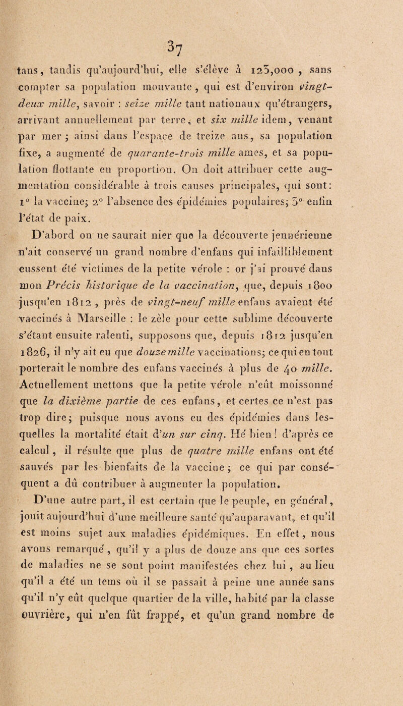 tans, tandis qu’aujourd’hui, elle s’élève à i25,ooo , sans compter sa population mouvante , qui est d’environ vingt- deux mille, savoir : seize mille tant nationaux qu’étrangers, arrivant annuellement par terre, et six mille idem, venant par mer; ainsi dans l’espace de treize ans, sa population fixe, a augmente de quarante-trois mille âmes, et sa popu¬ lation flottante en proportion. On doit attribuer cette aug¬ mentation considérable à trois causes principales, qui sont: i° la vaccine; 20 l’absence des épidémies populaires; 5° enlin. l’état de paix. D’abord on ne saurait nier que la decouverte jennérienne n’ait conserve' un grand nombre d’enfans qui infailliblement eussent e'te' victimes de la petite ve'role : or j’ai prouve' dans mon Précis historique de la vaccination, que, depuis 1800 jusqu’en 1812, près de vingt-neuf mille enfans avaient été' vaccinés à Marseille : le zèle pour cette sublime de'couverte s’étant ensuite ralenti, supposons que, depuis 1812 jusqu’en 1826, il n’y ait eu que douzemille vaccinations; ce qui en tout porterait le nombre des enfans vaccine's à plus de 40 mille. Actuellement mettons que la petite ve'role n’eut moissonne' que la dixième partie de ces enfans, et certes ce 11’est pas trop dire; puisque nous avons eu des e'pide'mies dans les¬ quelles la mortalité' e'tait à'un sur cinq. He' bien ! d’après ce calcul , il re'sulte que plus de quatre mille enfans ont été sauve's par les bienfaits de la vaccine ; ce qui par conse'- quent a du contribuer à augmenter la population. D 'une autre part, il est certain que le peuple, en ge'ne'ral, jouit aujourd’hui d’une meilleure santé' qu’auparavant, et qu’il est moins sujet aux maladies e'pide'miques. En effet, nous avons remarque', qu’il y a plus de douze ans que ces sortes de maladies ne se sont point manifestées chez lui , au lieu qu’il a e'te' un tems où il se passait à peine une aune'e sans qu’il n’y eût quelque quartier de la ville, habite' par la classe ouvrière, qui 11’en fût frappé, et qu’un grand nombre de