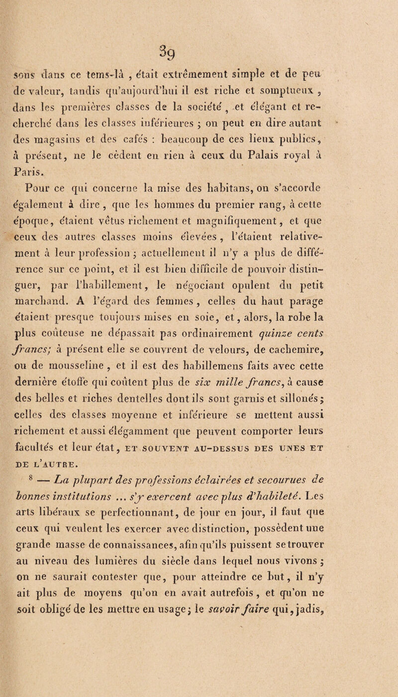 3g sons clans ce tems-là , était extrêmement simple et de peu de valeur, tandis qu’aujourd’hui il est riche et somptueux , dans les premières classes de la société 9 et élégant et re¬ cherche' clans les classes inférieures ; on peut en dire autant des magasins et des cafés : beaucoup de ces lieux publics, à présent, ne le cèdent en rien à ceux du Palais royal à Paris. Pour ce qui concerne la mise des habitons, on s’accorde également à dire, que les hommes du premier rang, à cette époque, étaient vêtus richement et magnifiquement, et que ceux des autres classes moins élevées , l’étaient relative¬ ment à leur profession ; actuellement il n’y a plus de diffé¬ rence sur ce point, et il est bien difficile de pouvoir distin¬ guer, par l’habillement, le négociant opulent du petit marchand. A l’égarcl des femmes , celles du haut parage étaient presque toujours mises en soie, et, alors, la robe la plus coûteuse ne dépassait pas ordinairement quinze cents francs; à présent elle se couvrent de velours, de cachemire, ou de mousseline , et il est des habillemens faits avec cette dernière étoffe qui coûtent plus de six mille francs, à cause des belles et riches dentelles dont ils sont garnis et sillonés; celles des classes moyenne et inférieure se mettent aussi richement et aussi élégamment que peuvent comporter leurs facultés et leur état, et souvent au-dessus des unes et de l’autre. 8 — La plupart des professions éclairées et secourues de bonnes institutions ... sf exercent avec plus d'habileté. Les arts libéraux se perfectionnant, de jour en jour, il faut que ceux qui veulent les exercer avec distinction, possèdent une grande masse de connaissances, afin qu’ils puissent setrouver au niveau des lumières du siècle dans lequel nous vivons ; on ne saurait contester que, pour atteindre ce but, il n’y ait plus de moyens qu’on en avait autrefois , et qu’on ne soit obligé de les mettre en usage; le savoir faire qui, jadis.